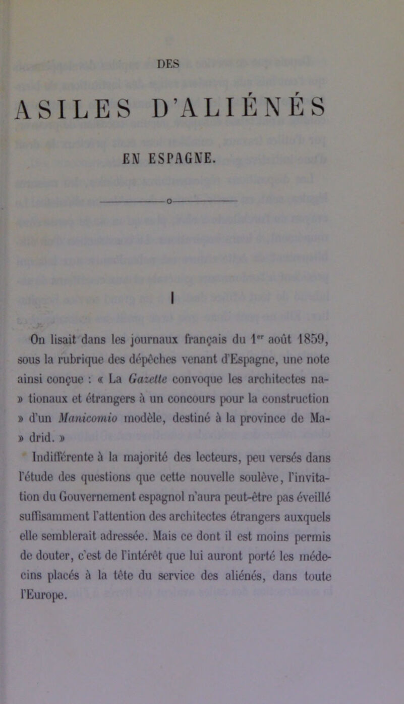 ASILES D’ALIENES EN ESPAGNE. O I On lisait dans les journaux français du 1 août 1859, sous la rubrique des dépêches venant d’Esjwgne, une note ainsi conçue : « La Gazette convoque les architectes na- » tionaux et étrangers à un concours pour la construction » d’un Manicoîïiio modèle, destiné à la province de Ma- » drid. » Indifférente à la majorité des lecteurs, peu versés dans l’étude des questions que cette nouvelle soulève, l’invita- tion du Gouvernement espagnol n’aura peut-être pas éveillé suffisamment l’attention des architectes étrangers auxquels elle semblerait adressée. Mais ce dont il est moins permis de douter, c’est de l’intérêt que lui auront porté les méde- cins placés è la tête du service des aliénés, dans toute l’Europe.