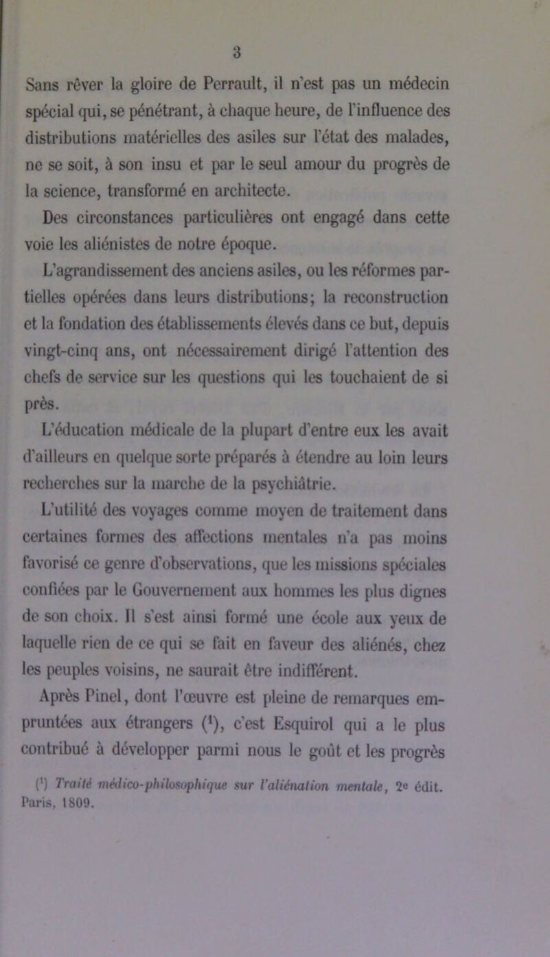 t 3 Sans rêver la gloire de Perrault, il n’est pas un médecin spécial qui, se pénétrant, à chaque heure, de l’influence des distributions matérielles des asiles sur l’état des malades, ne se soit, à son insu et par le seul amour du progrès de la science, transformé en architecte. Des circonstances particulières ont engagé dans cette voie les aliénistes de notre époque. L’agrandissement des anciens asiles, ou les réformes par- tielles opérées dans leurs distributions; la reconstruction et la fondation des établissements élevés dans ce but, depuis vingt-cinq ans, ont nécessairement dirigé l’attention des chefs de service sur les questions qui les touchaient de si près. L’éducation médicale de la plupart d’entre eux les avait d’ailleurs en quelque sorte préparés à étendre au loin leurs recherches sur la marche de la psychiâtrie. L’utilité des voyages comme moyen de traitement dans certiiines formes des affections mentales n’a pas moins favorisé ce genre d’observations, que les missions spéciales confiées par le Gouvernement aux hommes les plus dignes de son choix. 11 s’est ainsi formé une école aux yeux de laquelle rien de ce qui se fait en faveur des aliénés, chez les peuples voisins, ne saurait être indifférent. Après Pinel, dont l’œuvre est [ileine de remarques em- pruntées aux étrangers (*), c’est Esquirol qui a le plus contribué à développer parmi nous le goût et les progrès (*) Traité méiUco-phiU)Sophique sur Valiériation mentale, 2e édit. Paris, 1809.