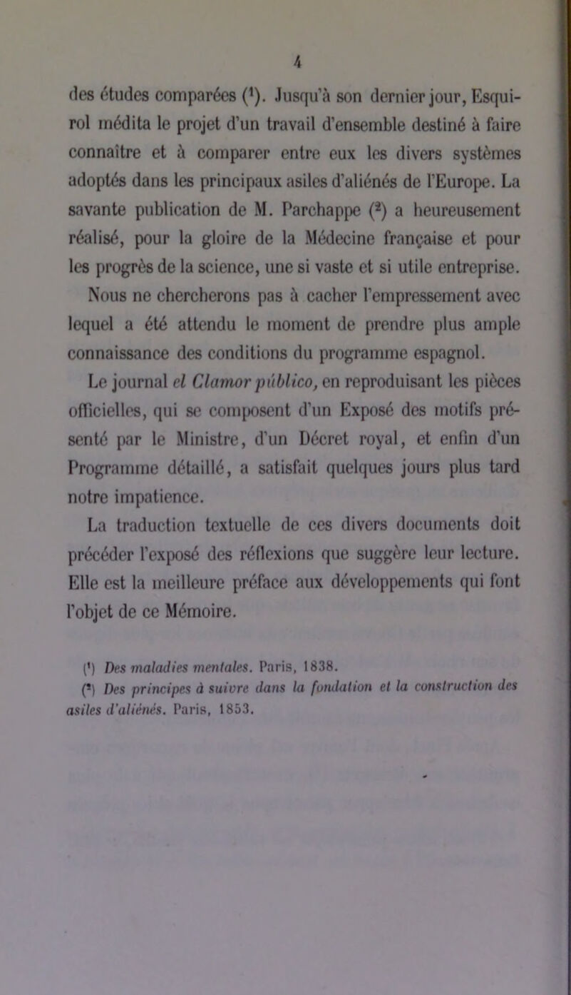 (les études comparées (^). Jusqu’à son dernier jour, Esqui- rol médita le projet d’un travail d’ensemble destiné à faire connaître et à comparer entre eux les divers systèmes adoptés dans les principaux asiles d’aliénés de l’Europe. La savante publication de M. Parchappe (*) a heureusement réalisé, pour la gloire de la Médecine française et pour les progrès de la science, une si vaste et si utile entreprise. Nous ne chercherons pas à cacher l’empressement avec lequel a été attendu le moment de prendre plus ample connaissance des conditions du programme espagnol. Le journal el Clamor pùblico, en reproduisant les pièces oflicielles, qui se coiu[X)sent d’un Exposé des motifs pré- senté par le Ministre, d’un Décret royal, et enfin d’un Programme détaillé, a satisfait quelques jours plus tard notre impatience. La traduction textuelle de ces divers documents doit précéder l’exposé des réflexions que suggère leur lecture. Elle est la meilleure préface aux développements qui font l’objet de ce Mémoire. (’) Des maladies mentales. Paris, 1838. (*) Des principes à suivre dans la fondation et la construction des asiles d’aliénés. Paris, 1853.