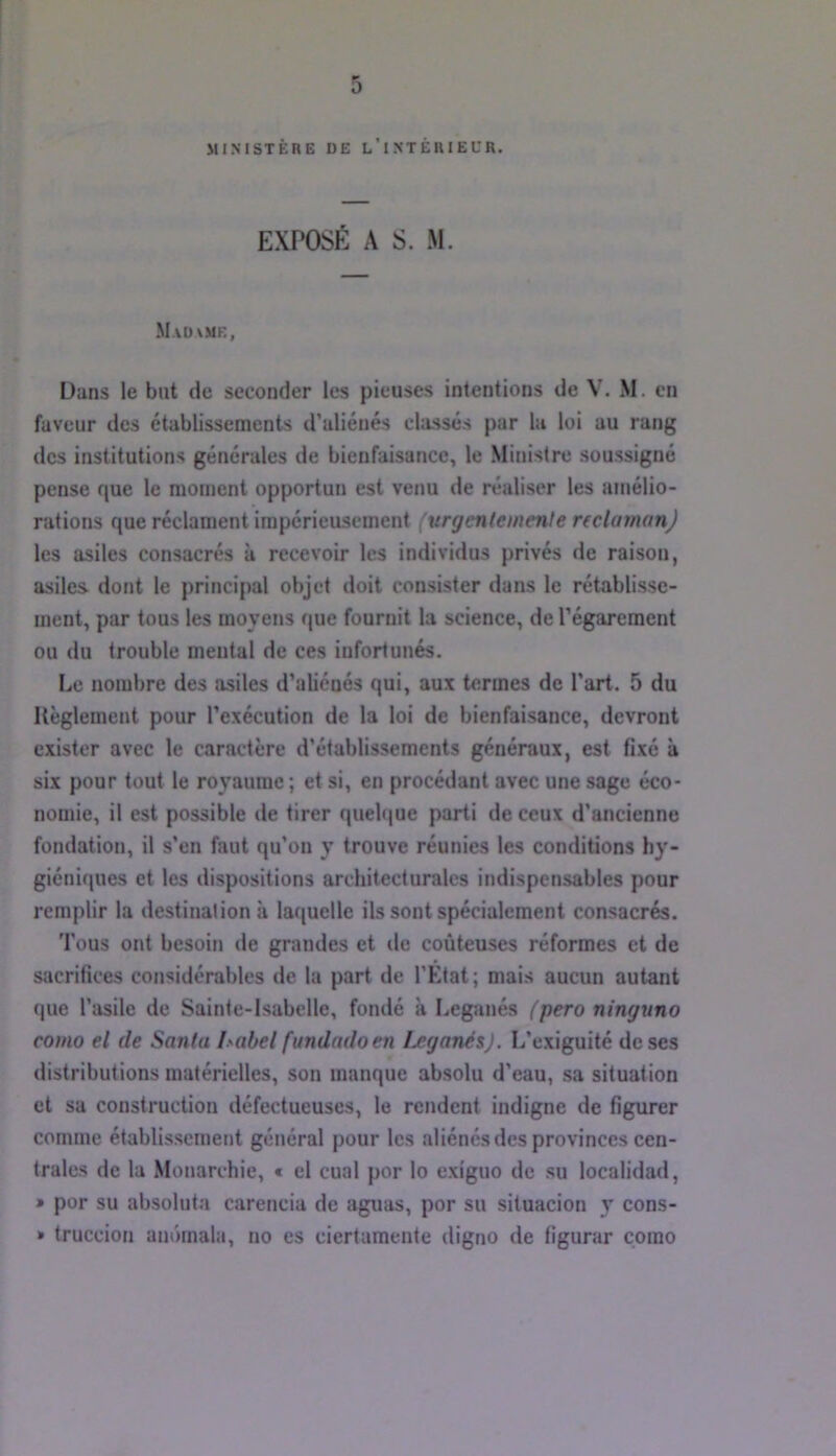 •* 0 MINISTÈRE DE l’iNTÊRIEUR. EXPOSÉ A S. M. M.vdvmk, Dans le but de seconder les pieuses intentions de V. M. on faveur des établissements d’aliénés classés par la loi au rang des institutions générales de bienfaisance, le Ministre soussigné pense que le moment opportun est venu de réaliser les amélio- rations que réclament impérieusement (urgenlemenle reclamonj les asiles consacrés à recevoir les individus privés de raison, asiles dont le principal objet doit consister dans le rétablisse- ment, par tous les moyens que fournit la science, de l’égarement ou du trouble mental de ces infortunés. Le nombre des asiles d’aliénés qui, aux termes de l’art. 5 du Règlement pour l’exécution de la loi de bienfaisance, devront exister avec le caractère d’établissements généraux, est fixe à six pour tout le royaume; et si, en procédant avec une sage éco- nomie, il est possible de tirer quehiue parti de ceux d’ancienne fondation, il s’en faut qu’on y trouve réunies les conditions hy- giéniques et les dispositions architecturales indispensables pour remplir la destination à laquelle ils sont spécialement consacrés. Tous ont besoin de grandes et de coûteuses réformes et de sacrifices considérables de la part de l’Etat; mais aucun autant que l’asile de Sainte-Isabelle, fondé à Leganés {pero ninguno como el (le Santa habel fundadoen Leganés). L’exiguité de ses distributions matérielles, son manque absolu d’eau, sa situation et sa construction défectueuses, le rendent indigne de figurer comme établissement général pour les aliénés des provinces cen- trales de la Monarchie, t el cual por lo exiguo de su localidad, » por su absoluta carencia de aguas, por su situacion y cons- » truccion am'nnala, no es ciertamente digno de figurar como