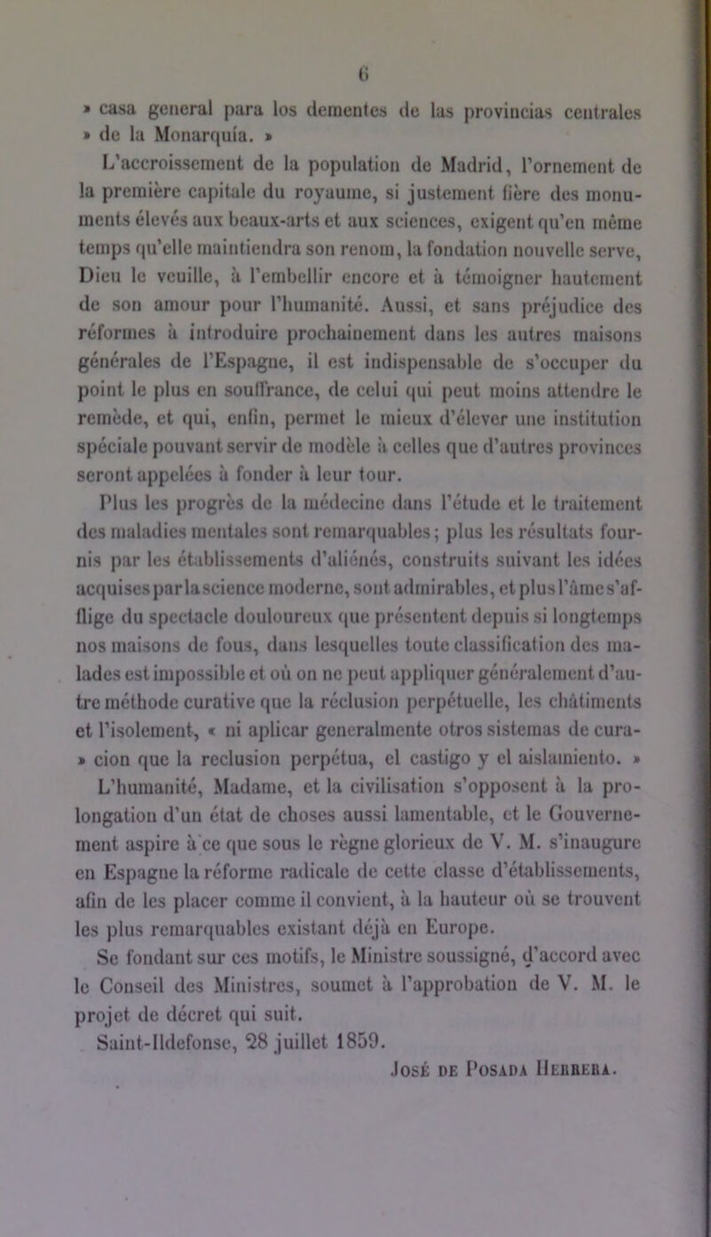 (i » casa general para los dernentes de las proviucias centrales » de la Monarqula. » L’accroissement de la population de Madrid, l’ornement de la première capitale du royaume, si justement Hère des monu- ments élevés aux beaux-arts et aux sciences, exigent qu’en même temps qu’elle maintiendra son renom, la fondation nouvelle serve. Dieu le veuille, à l’embellir encore et à témoigner hautement de son amour pour l’humanité. Aussi, et sans j)réjudice des réformes à introduire prochainement dans les autres maisons générales de l’Espagne, il est indispensable de s’occuper du point le plus en soulfrance, de celui qui peut moins attendre le remède, et qui, enfin, permet le mieux d’élever une institution spéciale pouvant servir de modèle à celles que d’autres provinces seront appelées à fonder à leur tour. ï’ius les progrès de la médecine dans l’étude et le traitement des maladies mentales sont remarquables ; plus les résultats four- nis par les établissements d’aliénés, construits suivant les idées acquises par lascience moderne, sont admirables, etplusl’àmes’af- llige du spect^icle douloureux que présentent depuis si longtemps nos maisons de fous, dans lesquelles toute classification des ma- lades est Impossible et où on ne peut appliquer généralement d’au- tre méthode curative que la réclusion perpétuelle, les châtiments et l’isolement, « ni aplicar gencralmentc otros sistemas de cura- » cion que la réclusion perpétua, el castigo y el aislamiento. » L’humanité, Madame, et la civilisation s’opposent à la pro- longation d’un état de choses aussi lamentable, et le Gouverne- ment aspire à'ce que sous le règne glorieux de V. M. s’inaugure en Espagne la réforme radicale de cette classe d’établissements, aGn de les placer comme il convient, à la hauteur où se trouvent les plus remarquables existant déjà en Europe. Se fondant sur ces motifs, le Ministre soussigné, d’accord avec le Conseil des Ministres, soumet à l’approbation de V. M. le projet de décret qui suit. Saint-lldefonsc, 28 juillet 1859. José de I’üsada IIeubeba.