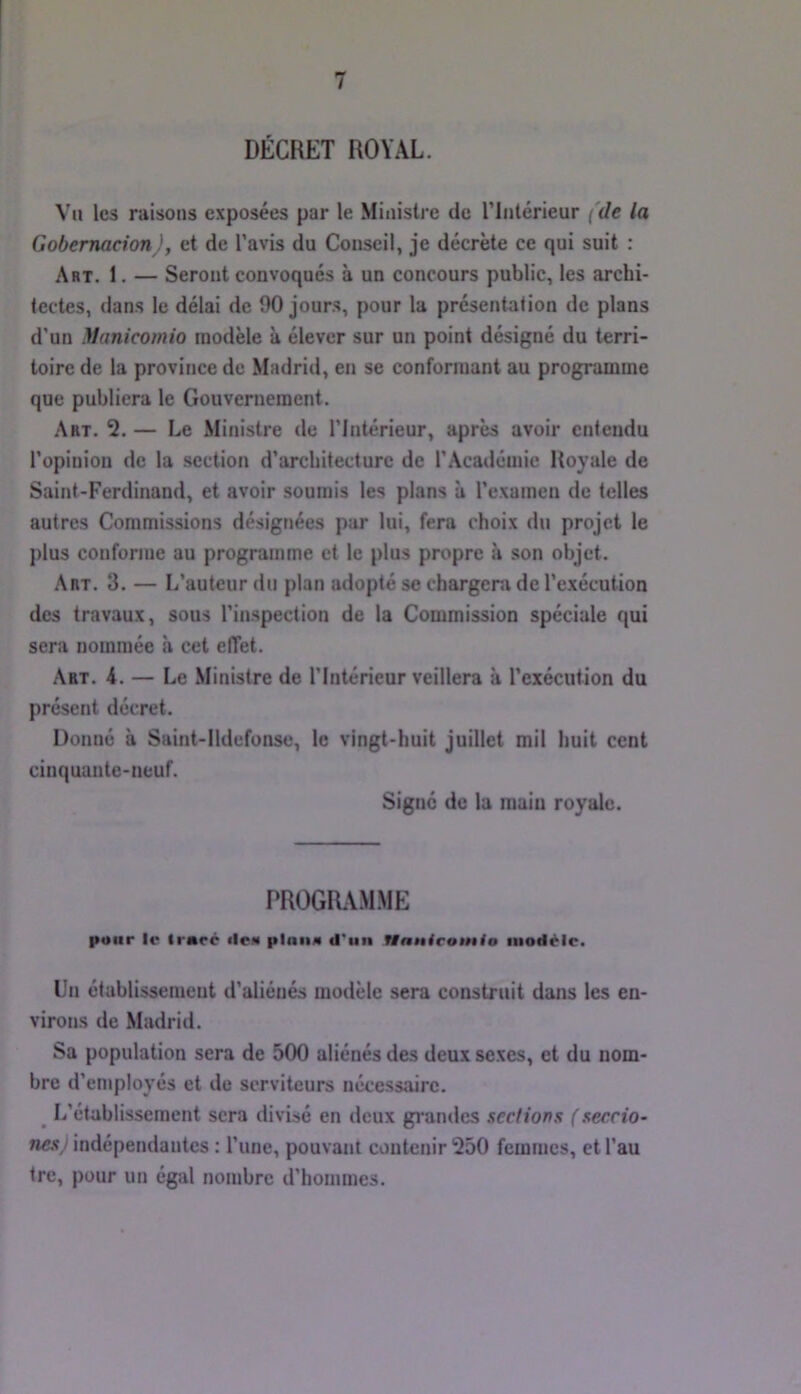 DÉCRET ROYAL. Vu les raisons exposées par le Ministre de riiilérieur {de la Gobemacion ), et de l’avis du Conseil, je décrète ce qui suit : Art. 1. — Seront convoqués à un concours public, les archi- tectes, dans le délai de 90 jours, pour la présentation de plans d’un Manicomio modèle à élever sur un point désigné du terri- toire de la province de Madrid, en se conformant au programme que publiera le Gouvernement. .'\bt. 2. — Le Ministre de l’Intérieur, après avoir entendu l’opinion de la section d’architecture de l’Académie Royale de Saint-Ferdinand, et avoir soumis les plans à l’examen de telles autres Commissions désignées par lui, fera choix du projet le j)lus conforme au programme et le plus propre à son objet. Art. 3. — L’auteur du plan adopté se chargera de l’exécution des travaux, sous l’inspection de la Commission spéciale qui sera nommée à cet effet. Art. 4. — Le Ministre de l’Intérieur veillera à l’exécution du présent décret. Donné à Saint-Ildefonse, le vingt-huit juillet mil huit cent cinquante-neuf. Signé de la main royale. PROGR.VMME pour le trace (leM plana d'un Hnnicotnio modèle. Un établissement d’aliénés modèle sera construit dans les en- virons de Madrid. Sa population sera de 500 aliénés des deux sexes, et du nom- bre d’employés et de serviteurs nécessaire. ^ L’établissement sera divisé en deux grandes sections ( seccio~ nés J indépendantes : l’une, pouvant contenir 250 femmes, et l’au tre, pour un égal nombre d’hommes.