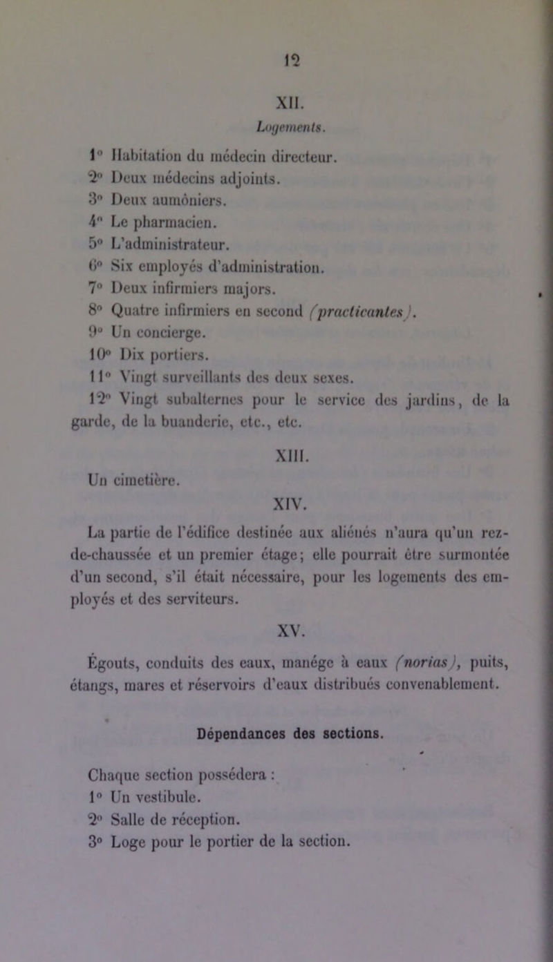 15 XII. Ltujements. 1“ Habitation du médecin directeur. 5 Deux médecins adjoints. 3 Deux aumôniers. 4 Le pharmacien. 5® L’administrateur. d Six employés d’administration. 7“ Deux infirmiers majors. 8” Quatre infirmiers en second fpracticanlea}. 9“ Un concierge. 10 Dix portiers. 11 Vingt surveillants des deux sexes. 15 Vingt subalternes pour le service des jardins, de la garde, de la buanderie, etc., etc. XIII. Un cimetière. XIV. La partie de l’édifice destinée aux aliénés n’aura qu’un rez- de-chaussée et un premier étage; elle pourrait être surmontée d’un second, s’il était nécessaire, pour les logements des em- ployés et des serviteurs. XV. Égouts, conduits des eaux, manège à eaux (norias ), puits, étangs, mares et réservoirs d’eaux distribués convenablement. Dépendances des sections. Chaque section possédera : 1“ Un vestibule. 5 Salle de réception. 3“ Loge pour le portier de la section.