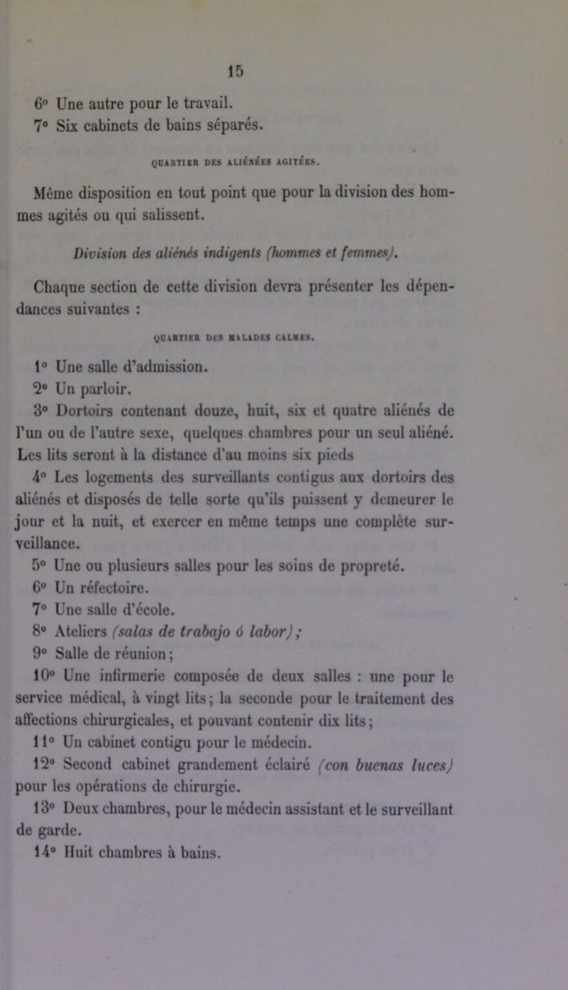 6“ Une autre pour le travail. 7* Six cabinets de bains séparés. QDilTII» D(8 lUiniES AGITAIS. Meme disposition en tout point que pour la division des hom- mes agités ou qui salissent. Division des aliénés indigents (hommes et femmes). Chaque section de cette division devra présenter les dépen- dances suivantes : QOAimi DM atUDU CAUitS. 1* Une salle d’admission. 2® Un parloir. 8® Dortoirs contenant douze, huit, six et quatre aliénés de l’un ou de l’autre sexe, quelques chambres pour un seul aliéné. Les lits seront à la distance d'au moins six pieds 4° Les logements des surveillants contigus aux dortoirs des aliénés et disposés de telle sorte qu’ils puissent y demeurer le jour et la nuit, et exercer eu même temps une complète sur- veillance. 5® Une ou plusieurs salles pour les soins de propreté. G® Un réfectoire. 7® Une salle d’école. 8® Ateliers (salas de trabajo ô labor) ; 9® Salle de réunion ; 10® Une infirmerie composée de deux salles : une pour le service médical, à vingt lits ; la seconde pour le traitement des affections chirurgicales, et pouvant contenir dix lits ; 11® Un cabinet contigu pour le médecin. 12® Second cabinet grandement éclairé (con buenas luces) pour les opérations de chirurgie. 13® Deux chambres, pour le médecin assistant et le surveillant de garde. 14® Huit chambres à bains.
