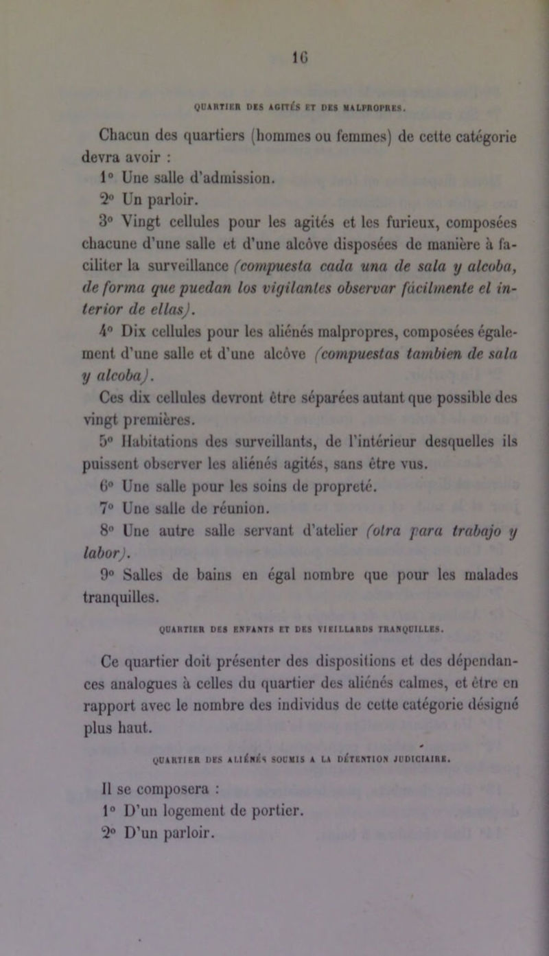 IG quârtieh des ion£s et des malpropre» . Chacun des quartiers (lioraraes ou femmes) de cette catégorie devra avoir : 1® Une salle d’admission. 2® Un parloir. 3® Vingt cellules pour les agités et les furieux, composées chacune d’une salle et d’une alcôve disposées de manière à fa- ciliter la surveillance fcompuesla cada una de sala y alcoba, de forma que puedan lus vigilantes observar fùcilmente el in- ter ior de ellasj. 4® Dix cellules pour les aliénés malpropres, composées égale- ment d’une salle et d’une alcôve (compuestas tambien de sala y alcoba). Ces dix cellules devront être séparées autant que possible des vingt premières. 5® Habitations des surveillants, de l’intérieur desquelles ils puissent observer les aliénés agités, sans être vus. G® Une salle pour les soins de propreté. 7® Une salle de réunion. 8 Une autre salle servant d’atelier foira paru trabajo y laborj. 9® Salles de bains eu égal nombre que pour les malades tranquilles. gUAHTIER DES ERPANTS ET DES VIEILURDS TRARQDILLES. Ce quartier doit présenter des dispositions et des dépendan- ces analogues à celles du quartier des aliénés calmes, et être en rapport avec le nombre des individus de cette catégorie désigné plus haut. gUARTlER DES ALI^RÉS SOCMIS A LA D^TERTION JUDICIAIRE. 11 se composera : 1® D’un logement de portier. 2® D’un parloir.