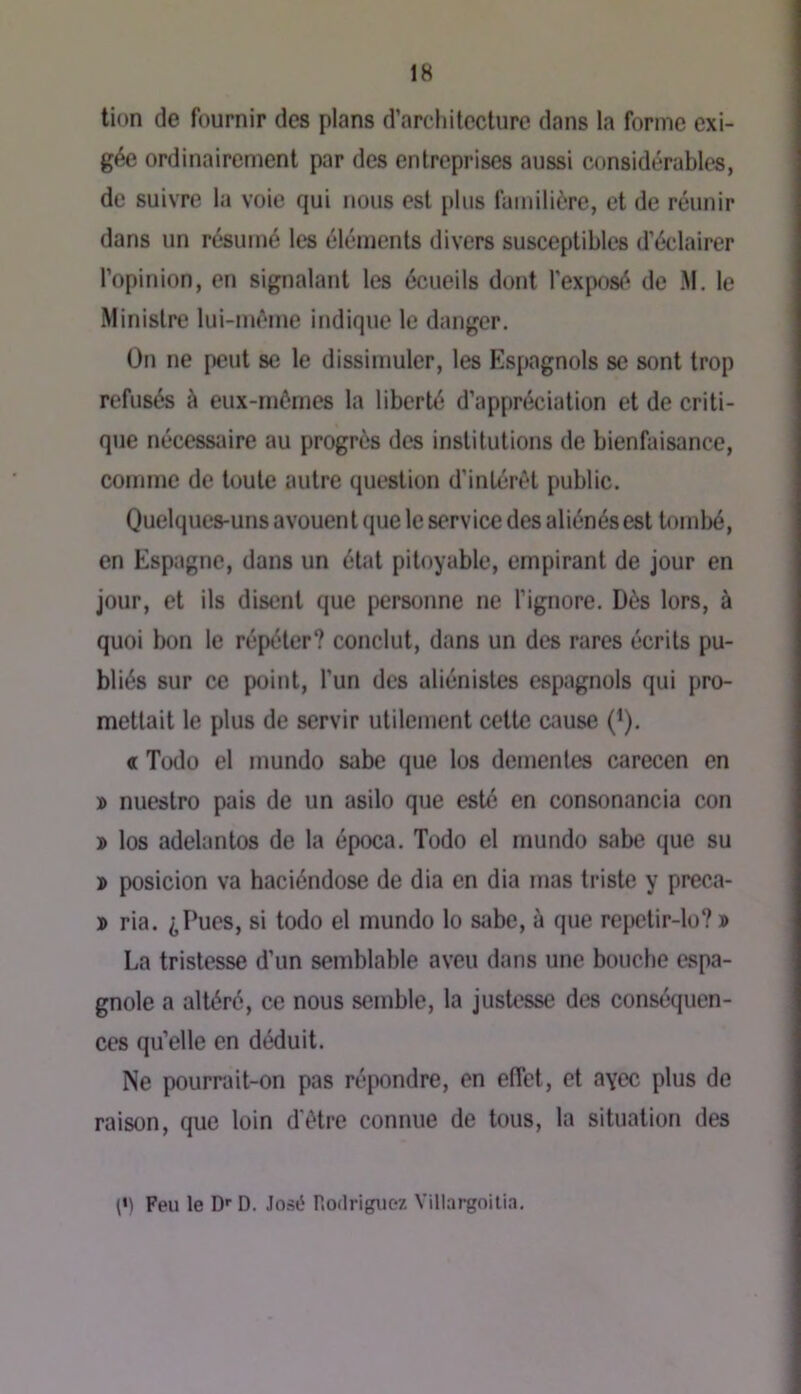 tion de fournir des plans d’architecture dans la forme exi- gée ordinairement par des entreprises aussi considérables, de suivre lu voie qui nous est plus familière, et de réunir dans un résumé les éléments divers susceptibles d’éclairer l’opinion, en signalant les écueils dont l'exposé de M. le Ministre lui-mèine indique le danger. On ne peut se le dissimuler, les Espagnols se sont trop refusés à eux-mômes la liberté d’appréciation et de criti- q»ie nécessaire au progrès des institutions de bienfaisance, comme de toute autre question d’intérêt public. Quelques-uns avouent que le service des aliénés est tombé, en Espagne, dans un état pitoyable, empirant de jour en jour, et ils disent que personne ne l’ignore. Dès lors, à quoi bon le répéter? conclut, dans un des rares écrits pu- bliés sur ce point, l’un des aliénistes espagnols qui pro- mettait le plus de servir utilement cette cause (’). « Todo el mundo sabe que los dementes carecen en » nuestro pais de un asilo que esté en consonancia con » los adelantos de la época. Todo el mundo sabe que su » posicion va haciéndose de dia en dia mas triste y preca- » ria. ^Pues, si todo el mundo lo sabe, à que repetir-lo? » La tristesse d’un semblable aveu dans une bouche espa- gnole a altéré, ce nous semble, la justesse des conséquen- ces qu’elle en déduit. Ne pourrait-on pas répondre, en effet, et ayec plus de raison, que loin d'ètre connue de tous, la situation des (•) Feu le D’’ D. José Rodriguez Villargoilia,