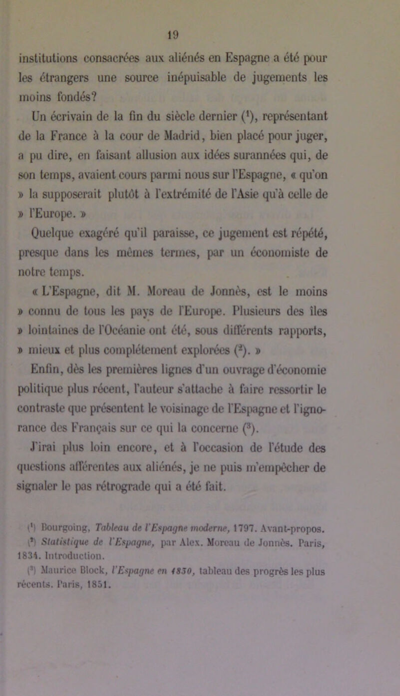 institutions consacrées aux aliénés en Espagne a été pour les étrangers une source inépuisable de jugements les moins fondés? Un écrivain de la fin du siècle dernier (’), représentant de la France à la cour de Madrid, bien placé pour juger, a pu dire, en faisant allusion aux idées surannées qui, de son temps, avaient cours parmi nous sur l’Espagne, « qu’on » la supposerait plutôt à l'extrémité de l’Asie qu’à celle de j> l’Europe. » Quelque exagéré qu’il paraisse, ce jugement est répété, presque dans les mêmes termes, par un économiste de notre temps. « L’Espagne, dit M. .Moreau de Jonnés, est le moins » connu de tous les pays de l'Europe. Plusieurs des îles » lointaines de l'Océanie ont été, sous différents rapjwrts, » mieux et plus complètement explorées (=*). » Enfin, dès les premières lignes d'un ouvrage d'économie politique plus récent, l’auteur s’attache à faire ressortir le contraste que présentent le voisinage de l'Espgne et l’igno- rance des Français sur ce qui la concerne (^). J'irai plus loin encore, et à l’occasion de l’étude des questions afférentes aux aliénés, je ne puis m’empêcher de signaler le pas rétrograde qui a été fait. ê) Rourgoing, Tableau de T Espagne moderne, 1797. Avant-propos. Statistique de l'Espagne, par Ale.x. Moroau de Jonnès. Paris, 1834. Introduction. (*) Maurice Block, l’Espagne en 4830, tableau des progrès les plus récents. Paris, 1851.