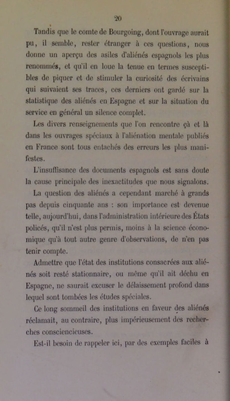 Tandis que le comte de Bourgoing, dont l’ouvrage aurait pu, il semble, rester étranger à ces questions, nous donne un aperçu des asiles d’aliénés espagnols les plus renommés, et qu’il en loue la tenue en termes suscepti- bles de piquer et de stimuler la curiosité des écrivains qui suivaient ses traces, ces derniers ont gardé sur la statistique des aliénés en Espagne et sur la situation du service en général un silence complet. Les divers renseignements que l’on rencontre çà et là dans les ouvrîjges spéciaux à l’aliénation mentale publiés en France sont tous entachés des erreurs les plus mani- festes. L’insuflîsance des documents espagnols est sans doute la cause principale des inexactitudes que nous signalons. La question des aliénés a cependant marché à grands pas dejiuis cinquante ans ; son importance est devenue telle, aujourd’hui, dans l’administration intérieure des États policés, qu’il n’est plus permis, moins à la science écono- mique qu’à tout autre genre d’observations, de n’en pas tenir compte. Admettre que l’état des institutions consacrées aux alié- nés soit resté stationnaire, ou même qu’il ait déchu en Espagne, ne saurait excuser le délaissement profond dans lequel sont tombées les études spéciales. Ce long sommeil des institutions en faveur des aliénés réclamait, au contraire, plus impérieusement des recher- ches consciencieuses. Est-il besoin de rappeler ici, par des exemples hiciles à