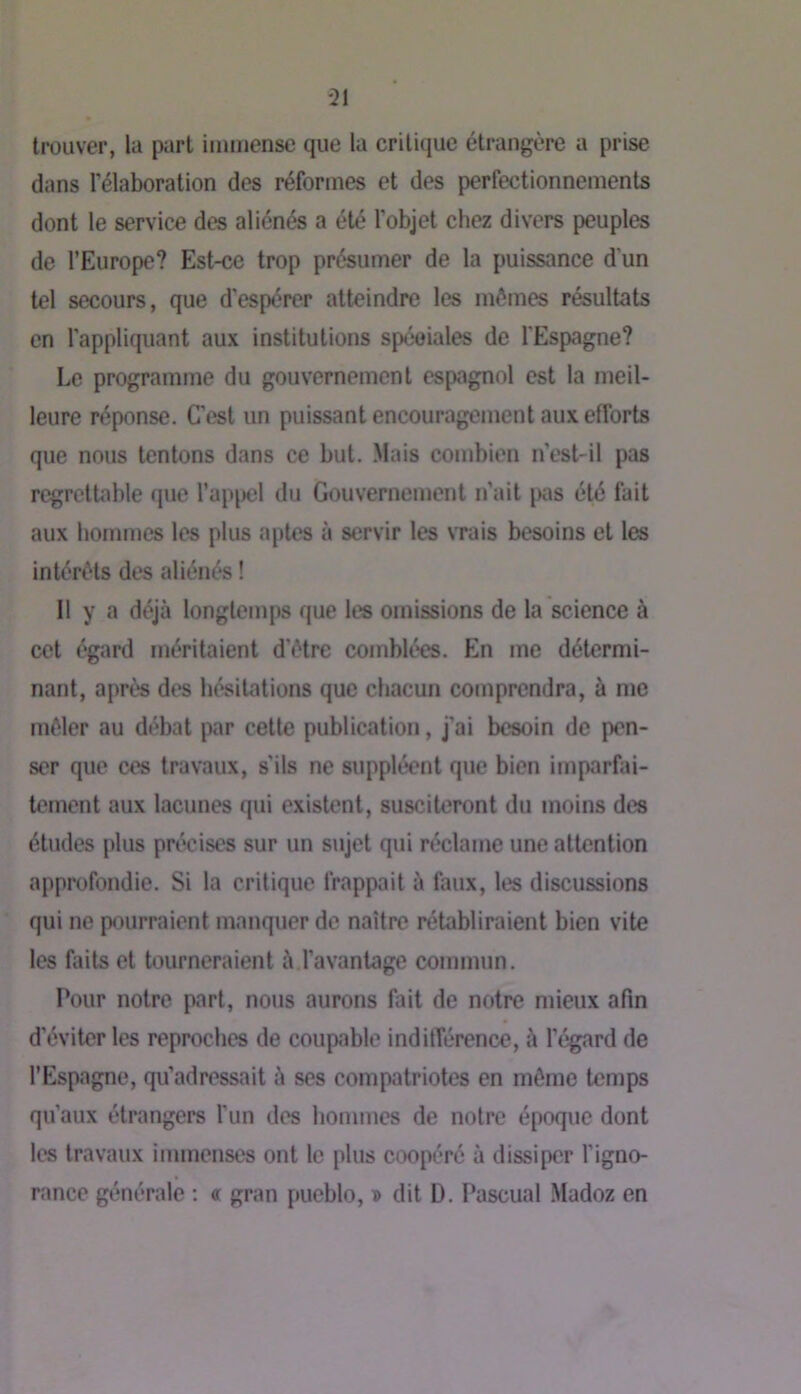 trouver, la part immense que la critique étrangère a prise dans l’élaboration des réformes et des perfectionnements dont le service des aliénés a été l’objet chez divers peuples de l’Europe? Est-ce trop présumer de la puissance d'un tel secours, que d'espérer atteindre les mômes résultats en l’appliquant aux institutions spcoiales de l'Espagne? Le programme du gouvernement espagnol est la meil- leure réponse. C’est un puissant encouragement aux efforts que nous tentons dans ce but. Mais combien n’est-il pas regrettable que l’appel du Gouvernement n’ait \a\s été fait aux hommes les plus aptes à servir les \Tais besoins et les intérêts des aliénés ! Il y a déjà longtemps que les omissions de la science à cet égard méritaient d’ôtre comblées. En me détermi- nant, aprt« des hésitations que chacun comprendra, à me mêler au débat par cette publication, j’ai besoin de pen- ser que ces travaux, s’ils ne suppléent que bien imparfai- tement aux lacunes qui existent, susciteront du moins des études plus précises sur un sujet qui réclame une attention approfondie. Si la critique frappait à faux, les discussions qui ne pourraient manquer de naître rétabliraient bien vite les faits et tourneraient à.l’avantage commun. Pour notre part, nous aurons fait de notre mieux afin d’éviter les reproches de coupable indilTérence, à l’égard de l’Espagne, qu’adressait à ses compatriotes en môme temps qu’aux étrangers l'un des hommes de notre époque dont les travaux immenses ont le plus coopéré à dissiper l’igno- rance générale ; « gran pueblo, î dit D. Pascual .Madoz en