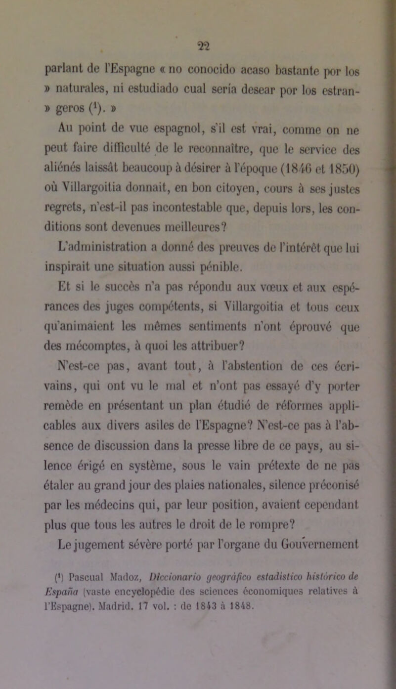parlant de l’Espagne « no conocido acaso bastante por los » naturales, ni estudiado cual séria desear por los cstran- » geros (*). » Au point de vue espagnol, s’il est vrai, comme on ne peut faire difficulté de le reconnaître, que le service des aliénés laissât beaucoup à désirer à l’époque (1840 et 1850) où Yillargoitia donnait, en bon citoyen, cours à ses justes regrets, n’est-il pas incontestable que, depuis lors, les con- ditions sont devenues meilleures? L’administration a donné des preuves de l’intérêt que lui inspirait une situation aussi pénible. p]t si le succès n’a pas répondu aux vœux et aux espé- rances des juges compétents, si Yillargoitia et tous ceux qu’animaient les mômes sentiments n’ont éprouvé que des mécomptes, â quoi les attribuer? N’est-ce pas, avant tout, â l’abstention de ces écri- vains, qui ont vu le mal et n’ont pas essayé d’y pftrter remède en présentant un plan étudié de réformes appli- cables aux divers asiles de l’Espagne? N’est-ce pas à l’ab- sence de discussion dans la presse libre de ce pays, au si- lence érigé en système, sous le vain prétexte de ne pas étaler au grand jour des plaies nationales, silence préconisé par les médecins qui, par leur position, avaient cependant plus que tous les autres le droit de le rompre? Le jugement sévère porté par l’organe du Gouvernement (b Pasciial Madoz, iJlcciomrio geogràficu estadistico hislorico de Espana (vaslo cncyclopùdic des sciences l'iconomiqucs relatives à l’Kspagne). Madrid. 17 vol. : do 1843 à 1848.