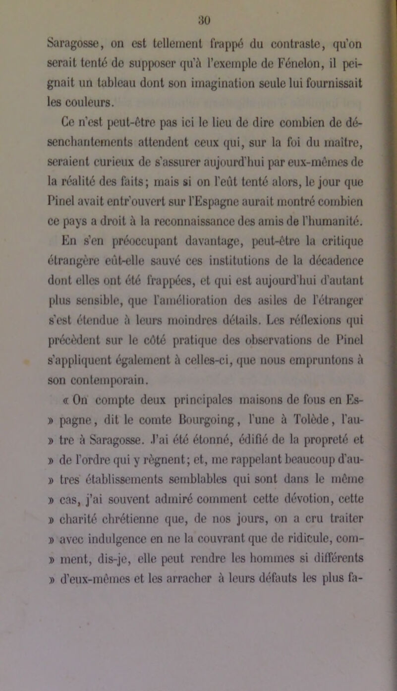 Saragosse, on est tellement frappé du contraste, qu’on serait tenté do supposer qu’i\ l’exemple de Fénelon, il pei- gnait un tableau dont son imagination seule lui fournissait les couleurs. Ce n’est peut-être pas ici le lieu de dire combien de dé- senchantements attendent ceux qui, sur la foi du maître, seraient curieux de s’assurer aujourd'hui par eux-mèmes de la réalité des faits; mais si on l'eût tenté alors, le jour que Pinel avait entrouvert sur l’Espagne aurait montré combien ce pays a droit à la reconnaissance des amis de l’humanité. En s’en préoccupant davantage, peut-être la critique étrangère eût-elle simvé ces institutions de la décadence dont elles ont été frappées, et qui est aujourd’hui d’autant plus sensible, que l’amélioration des asiles de l’étranger s’est étendue û leurs moindres détails. Les réllexions qui précèdent sur le côté pratique des observations de Pinel s’appliquent également à celles-ci, que nous empruntons à son contemporain. « On' compte deux principales niîiisons de fous en Es- » pagne, dit le comte Bourgoing, l’une à Tolède, l’au- » tre à Saragosse. .l’ai été étonné, édifié de la propreté et » de l’ordre qui y régnent; et, me rappelant beaucoup d’au- » très établissements semblables qui sont dans le même » cas, j’ai souvent admiré comment cette dévotion, cette ® charité chrétienne que, de nos jours, on a cru traiter B avec indulgence en ne la couvrant que de ridicule, com- B ment, dis-je, elle peut rendre les hommes si différents B d’eux-mêmes et les arracher à leurs défauts les plus fa-