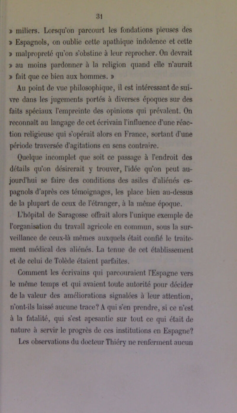ï miliers. Lorsqu’on parcourt les fondations pieuses des D Espagnols, on oublie cette apathique indolence et cette » malpropreté qu’on s’obstine à leur reprocher. On devrait » au moins pardonner à la religion quand elle n’aurait » fait que ce bien aux hommes. » Au point de vue philosophique, il est intéressant de sui- \Te dans les jugements portés à diverses époques sur des faits spéciaux l’empreinte des opinions qui prévalent. On reconnaît au langage de cet écrivain l’influence d’une réac- tion religieuse qui s’opérait alors en France, sortant d'une période traversée d’agitations en sens contraire. Quelque incomplet que soit ce passage à l’endroit des détails qu’on désirerait y trouver, l’idée qu’on peut au- jourd’hui se faire des conditions des asiles d’aliénés es- pagnols d’après ces témoignages, les place bien au-dessus de la plupart de ceux de l’étranger, à la même époque. L’hô[)ital de Saragosse offrait alors l’unique exemple de l’organisation du travail agricole en commun, sous la sur- veillance de ceux-là mêmes aux(|uels étedt confié le traite- ment niénlical des aliénés. La tenue de cet établissement et de celui de Tolède étaient parfaites. Comment les écrivains qui parcouraient FEspagne vers le même temps et qui avaient toute autorité pour décider de la valeur des améliorations signalées à leur attention, n’ont-ils laissé aucune trace? A qui s'en prendre, si ce n’est à la fatalité, qui s’est apesantie sur tout ce qui était de nature à servir le progrès de ces institutions en Espagne? Les observations du docteur Thiér^' ne renferment aucun