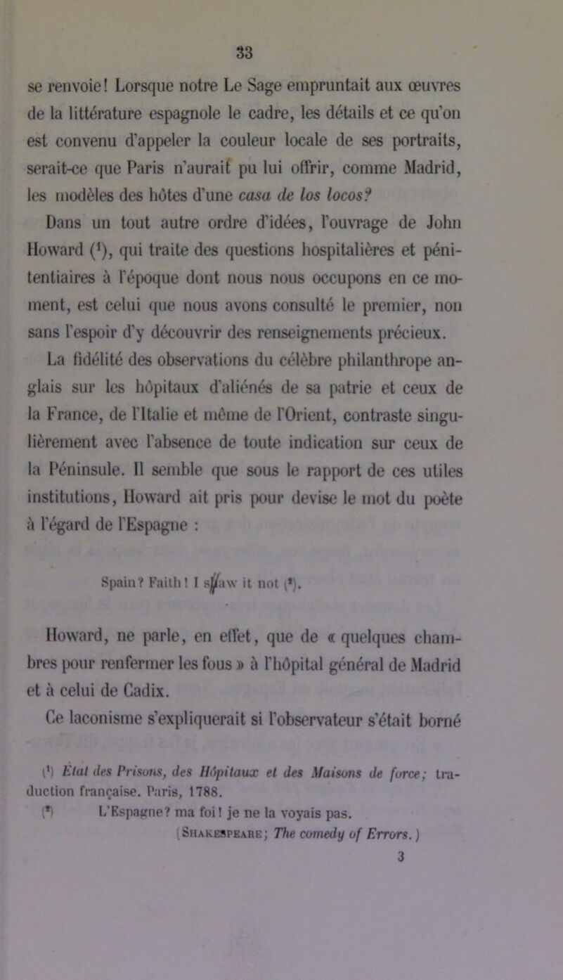 se renvoie! Lorsque notre Le Sage empruntait aux œu\Tes de la littérature espagnole le cadre, les détails et ce qu’on est convenu d’appeler la couleur locale de ses portraits, serait-ce que Paris n’auraif pu lui offrir, comme Madrid, modèles des hétes d’une casa île los locos? Dans un tout autre ordre d’idées, l’ouvTage de John Howard (’), qui traite des questions hospitalières et péni- tentiaires à l'époque dont nous nous occupons en ce mo- ment, est celui que nous avons consulté le premier, non sans l’espoir d’y découvrir des renseignements précieux. La fidélité des observations du célèbre philanthro[)e an- glais sur les hépitaux d'aliénés de sa patrie et ceux de la France, de fltalie et même de l'Orient, contraste singu- lièrement avec l’absence de toute indication sur ceux de la Péninsule. Il semble que sous le rapport de ces utiles institutions. Howard ait pris pour devise le mot du poète à l’égard de l’Espagne : Spainî Failli! I s^^aw il not Howard, ne {larle, en ell’et, que de « quelques cham- bres iKHir renfermer les fous » ù l’hOpital général de Madrid et à celui de Cadix. Ce laconisme s’expliquerait si l’observateur s’était borné ê) Etat des Prisom, des Hôpitaux et des Maisons de force; tra- duction française. Paris, 1788. (•) L’Espagne? ma foi! je ne la voyais pas. (Shakespeare; The comedy of Errors. ) 3