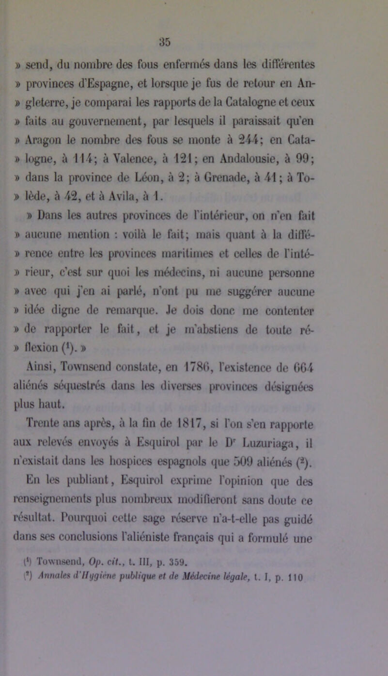 » send, du nombre des fous enfermés dans les différentes » provinces d’Espagne, et lorsque je fus de retour en An- » glelerre, je comparai les rapports de la Catalogne et ceux j> faits au gouvernement, par lesquels il paraissait qu'en » Aragon le nombre des fous se monte à en Cata- » logne, ù 114; à Valence, à 121; en Andalousie, à 99; » dans la province de Léon, à 2; à Grenade, à -41 ; à To- » lède, à 42, et à Avila, à 1. » Dans les autres provinces de l’intérieur, on n'en fait ® aucune mention : voilà le fait; mais quant à la dilfé- » ronce entre les provinces maritimes et celles de l’inté- î rieur, c’est sur quoi les médc'cins, ni aucune personne j> avec qui j’en ai parlé, n’ont pu me suggérer aucune » idée digne de remarque. Je dois donc me contenter » de rapporter le fait, et je m’abstiens de toute ré- » flexion (*). ï Ainsi, Townsend consUite, en 1780, l’existence de 0C4 aliénés séquestrés dans tes diverses provinces désignées plus haut. Trente ans après, à la fin de 1817, si l’on s’en rapporte aux relevés envoyés à Es(juirol pi«r le D' Luzuriaga, il n’existait dans les hospices espagnols que 509 aliénés (*). En les publiant, Esquirol exprime l’opinion que des renseignements plus nombreux modifieront sans doute ce résultat. Pourquoi cette sage réserve n’a-t-elle pas guidé dans ses conclusions l’aliéniste français qui a formulé une l‘) Townsend, Op. cit., l. III, p. 359. \*) Annales d'Ifygiéne publique et de Médecine légale, l. I, p. H0