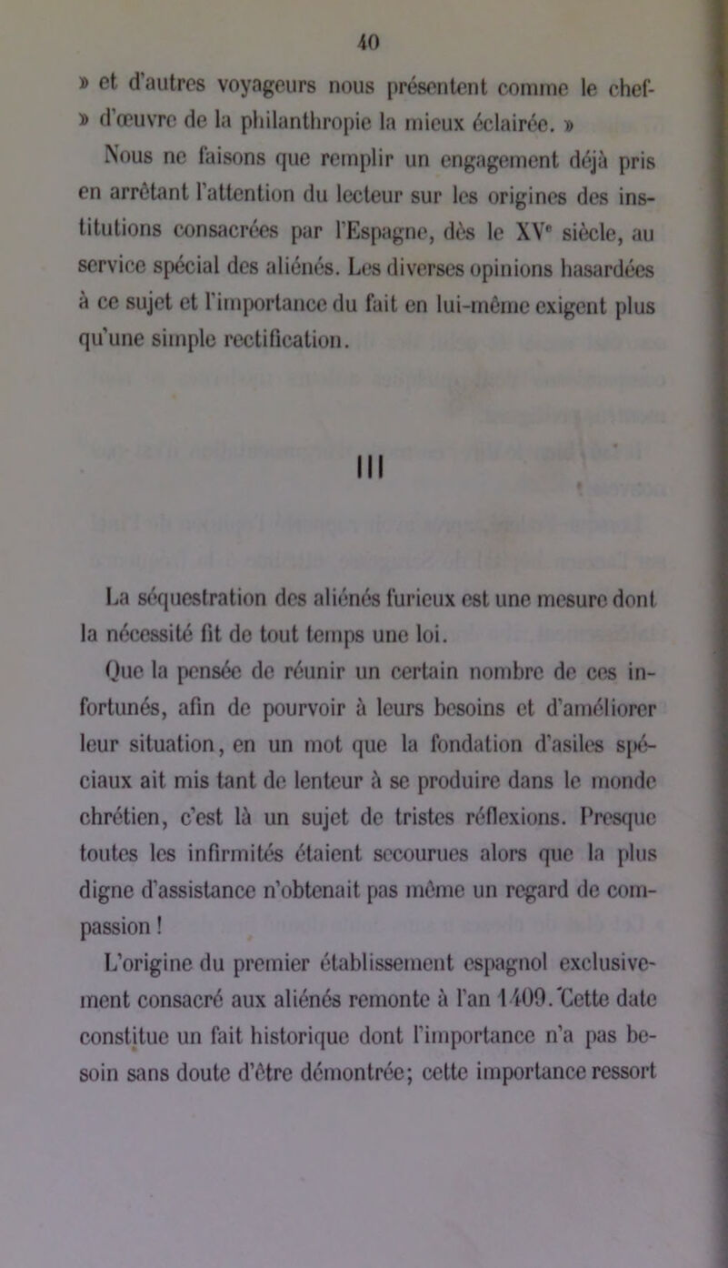 » et d’autres voyageurs nous présentent comme le chef- » d’œuvre de la philanthropie la mieux éclairée. » Nous ne faisons que remplir un engagement déjà pris en arrêtant l’attention du lecteur sur les origines des ins- titutions consacrées par l’Espagne, dès le XV® siècle, au service spécial des aliénés. Les diverses opinions hasardées à ce sujet et l’importance du fait en lui-même exigent plus qu’une simple rectification. I^a séquestration des aliénés furieux est une mesure dont la nécessité fit de tout temps une loi. Que la pensée de réunir un certain nombre de ces in- fortunés, afin de pourvoir à leurs besoins et d’améliorer leur situation, en un mot que la fondation d’asiles spé- ciaux ait mis tant de lenteur à se produire dans le monde chrétien, c’est là un sujet de tristes réflexions. Presque toutes les infirmités étaient secourues alors que la plus digne d’assistance n’obtenait pas même un regard de com- passion ! L’origine du premier établissement espagnol exclusive- ment consacré aux aliénés remonte à l’an 1400.'Cette date constitue un fait historique dont l’importance n’a pas be- soin sans doute d’être démontrée; cette importance ressort