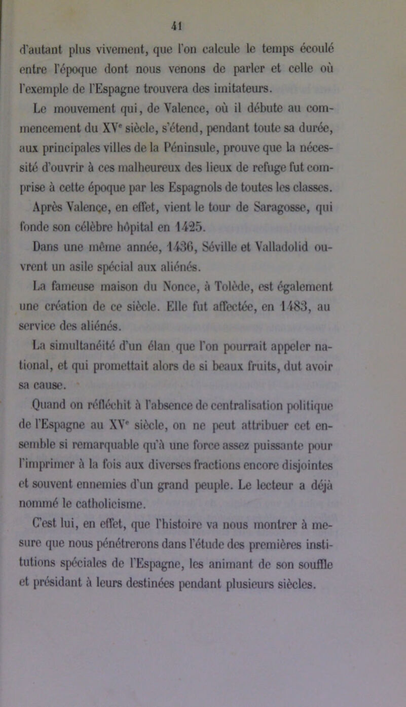 d’autant plus vivement, que l’on calcule le temps écoulé entre l’époque dont nous venons de parler et celle où l’exemple de l’Espagne trouvera des imitateurs. Le mouvement qui, de Valence, où il débute au com- niencement du XV* siècle, s’étend, pendant toute sa durée, aux principales villes de la Péninsule, prouve que la néces- sité d’ouvrir à ces malheureux des lieux de refuge fut cum- [>rise à cette époque par les Espagnols de toutes les classes. Après Valence, en effet, vient le tour de Saragosse, qui fonde son célèbre hOpital en 1425. Dans une même année, 1436, Séville et Valladolid ou- vrent un asile spécial aux aliénés. La fameuse maison du Nonce, à Tolède, est également une création de ce siècle. Elle fut affectée, en 1483, au service des aliénés. La simultanéité d’un élan que l’on pourrait appeler na- tional, et qui promettait alors de si beaux fruits, dut avoir sa cause. Quand on réfléchit ù l’absence de centralisation politique de l’Espagne au XV* siècle, on ne peut attribuer cet en- semble si remarquable qu’ù une force assez puissante pour l’imprimer à la fois aux diverses fractions encore disjointes et souvent ennemies d’un grand f>euple. Le lecteur a déjà nommé le catholicisme. Cest lui, en effet, que l’histoire va nous montrer à me- sure que nous pénétrerons dans l’étude des premières insti- tutions spéciales de l’Espagne, les animant de son souffle et présidant à leurs destinées pendant plusieurs siècles.