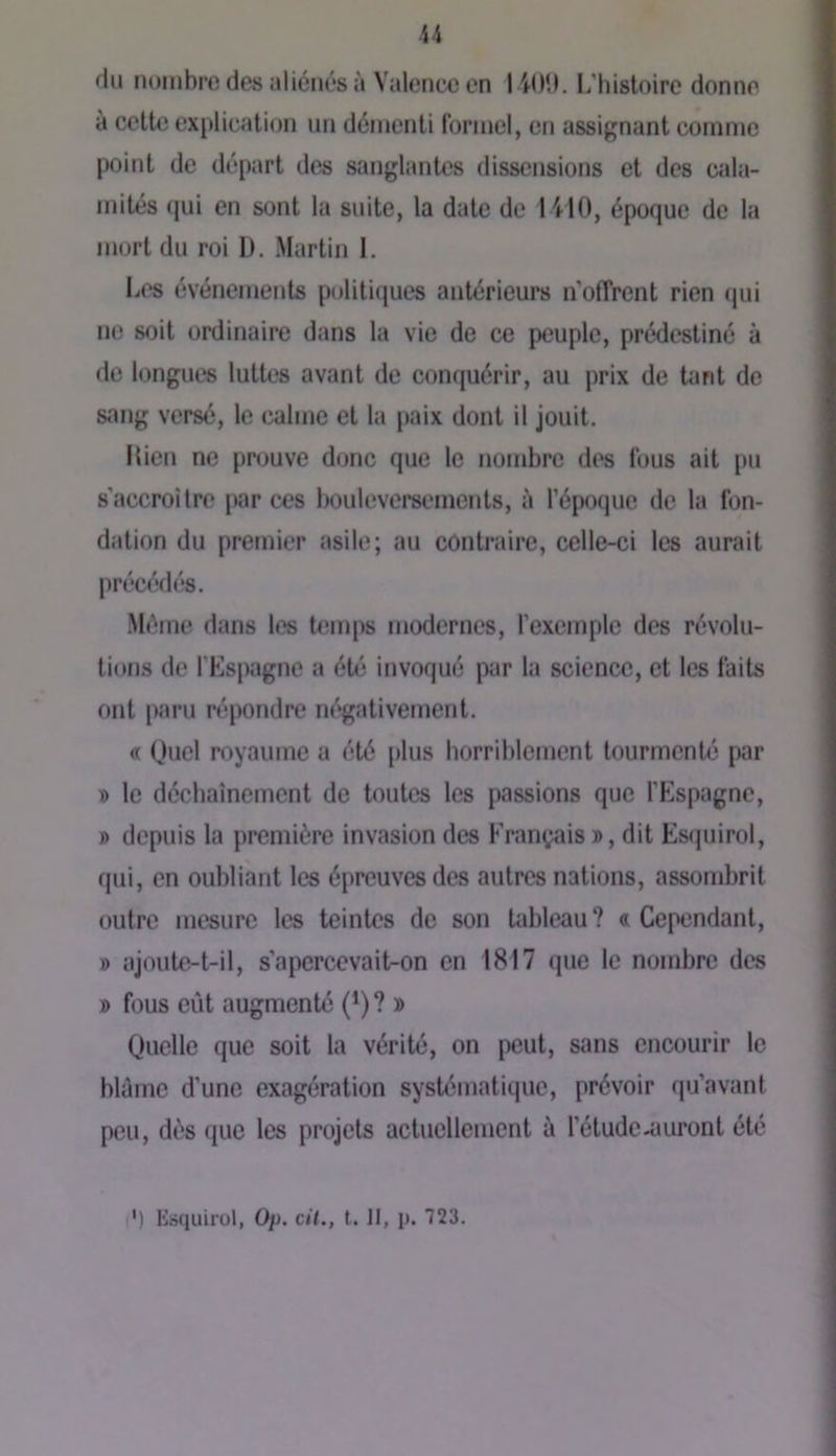 du nombre des aliénés à Valence en 1 iIM). L’histoire donne à cette explication un démenti formel, en assignant comme point de départ des sanglantes dissensions et des cala- mités qui en sont la suite, la date de 14-10, époque de la mort du roi I). Martin 1. liCs événements politiques antérieurs n’offrent rien (jui no soit ordinaire dans la vie de ce peuple, prédestiné à de longues luttes avant de conquérir, au prix de tant de sang versé, le calme et la paix dont il jouit. Ilien ne prouve donc que le nombre des fous ait pu s’accroître par cos bouleversements, à l’époque de la fon- dation du premier asile; au contraire, celle-ci les aurait précédés. Même dans les bîinps modernes, l’exemple des révolu- tions de fEsj)agne a été invoqué par la science, et les faits ont paru répondre négativement. « Quel royaume a été plus horriblement tourmenté par T) le déchaînement de toutes les passions que fEspagne, » depuis la première invasion des Kran^^is », dit Es(|uirol, qui, en oubliant les épreuves des autres nations, assombrit outre mesure les teintes de son Udjleau? «Cependant, » ajoute-t-il, s’apercevait-on en 1817 que le nombre des » fous eût augmenté (^) ? » Quelle que soit la vérité, on peut, sans encourir le blâme d’une exagération systématique, prévoir qu’avant peu, dès que les projets actuellement à l’étude-lairont été i') lisquirol, Oj). cil., t. 11, p. 723.