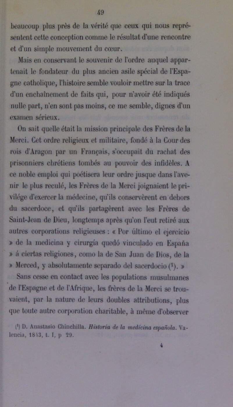 beaucoup plus près de la vérité que ceux qui nous repré- sentent cette conception comme le résultat d'une rencontre et d’un simple mouvement du cœur. ■Mais en conservant le souvenir de l’ordre auquel appar- tenait le fondateur du plus ancien asile spécial de l'Espa- gne catholique, l’histoire semble vouloir mettre sur la trace d’un enchaînement de faits qui, pour n’avoir été indiqués nulle part, n’en sont pas moins, ce me semble, dignes d'un examen sérieux. On sait quelle était la mission principale des Frères de la Merci. Cet ordre religieux et militaire, fondé à la Gourdes rois d’Aragon par un Français, s’occupait du rachat des [trisonniers chrétiens tombés au pouvoir des infidèles. A ce noble emploi qui poétisera leur ordre jusque dans l’ave- nir le {)lus reculé, les Frères de la Merci joignaient le pri- vilège d’exercer la médecine, qu’ils conservèrent en dehors du sacerdoce, et qu’ils partagèrent avec les Frères de Saint-Jean de Dieu, longtemj» après qu’on l’eut retiré aux autres corporations religieuses : « Por ûltimo el ejercicio » de la medicina y cirui^ia quedé vinculado en EsjxiAa » â ciertas religiones, como la de San Juan de Dios, de la » Merced, y absolutamente scfiarado del sacerdocio (^). » Sans cesse en contact avec les populations musulmanes de l’Espagne et de l’Afrique, les frères de la Merci se trou- vaient, par la nature de leurs doubles attributions, plus que toute autre corporation charitable, à même d’observer ê) D. Aiiastasio Chinchilla. Historia de la medicina espanula. Va- lencia, 1813, t. I, p 29. 4