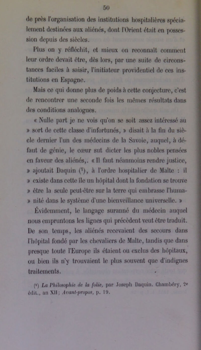 lie près rorganisalion des institutions hospitalières spécia- lement destinées aux aliénés, dont l’Orient était en posses- sion depuis dos siècles. Idus on y réfléchit, et mieux on reconnaît comment leur ordre devait être, dès lors, par une suite de circons- tances faciles à saisir, l’initiateur providentiel de ces ins- titutions en Espagne. Mais ce qui donne plus de poids è cette conjecture, c’est de rencontrer une seconde fois les mômes résultats dans dt‘s conditions analogues. « Nulle part je ne vois qu’on se soit assez intéressé au » sort de cette classe d’infortunés, i> disait à la fin du siè- cle dernier l’un des médecins de la Savoie, auquel, è dé- faut de génie, le cœur sut dicter les plus nobles jîensécs en faveur des aliénés,. « 11 faut néanmoins rendre justice, » ajoutait Daquin ('), à l’ordre hospitalier de Malte : il » existe dans cette île un hôpital dont la fondation se trouve j> être la seule peut-être sur la terre qui embrasse l’huiua- » nité dans le système d’une bienveillance universelle. » Évidemment, le langage suranné du médecin auquel nous empruntons les lignes qui précèdent veut être traduit. De son teiDps, les aliénés recevaient des secours dans l'hôpital fondé par les chevaliers de Malte, tandis que dans presque toute l'Europe ils étaient ou exclus des hôpitaux, ou bien ils n’y trouvaient le plus souvent que d’indignes traitements. (») La rhilusophie de la folie, par Joseph Daciuin. Gliambéry, 2® édil., an XII; A van l-propos, p. 19.