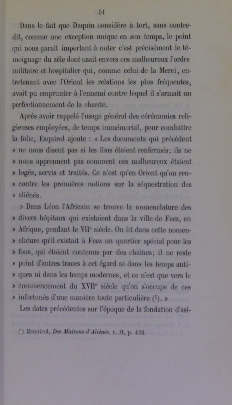 Dans le fait que Daquin considère à tort, sans contre- dit, comme une exception unique en son temps, le point qui nous paraît important à noter c’est précisément le té- moignage du zèle dont usait envers ces malheureux l’ordre militaire et hospitalier qui, comme celui de la Merci, en- tretenant avec l'Orient les relations les plus fréquentes, avait pu emprunter à l’ennemi contre lequel il s’armait un perfectionnement de la charité. Après avoir rappelé l’usage général des cérémonies reli- gieuses employées, de tem|)s immémorial, pour combattre la folie, Esquirol ajoute : « Les documents qui précèdent » ne nous disent pas si les fous étaient renfermés; ils ne » nous apprennent pas comment ces malheureux étaient > logés, servis et traités. Ce n’t'st qu’en Orient qu’on ren- » contre les premières notions sur la st-questration des » aliénés. » Dans Léon l’Africain se trouve la nomenclature des ® divers hépitaux (jui existaient dans la ville de Feez, en » Afrique, pendant le VID siîele. On lit dans cette nomen- » clature qu’il existait à Feez un quartier spécial pour les » fous, qui étaient contenus par des chaînes; il ne reste » point d’autres traces à cet égard ni dans les temps anti- D ques ni dans les temps modernes, et ce n'est que vers le » commencement du XVll* siècle qu’on s'occupe de ces » infortunés d’une manière toute particulière (*). s Les dates précédentes sur l’époque de la fondation d’asi- (') Esquirol, Dex Maisonx d’AUénés. t. IF, p. 43C.