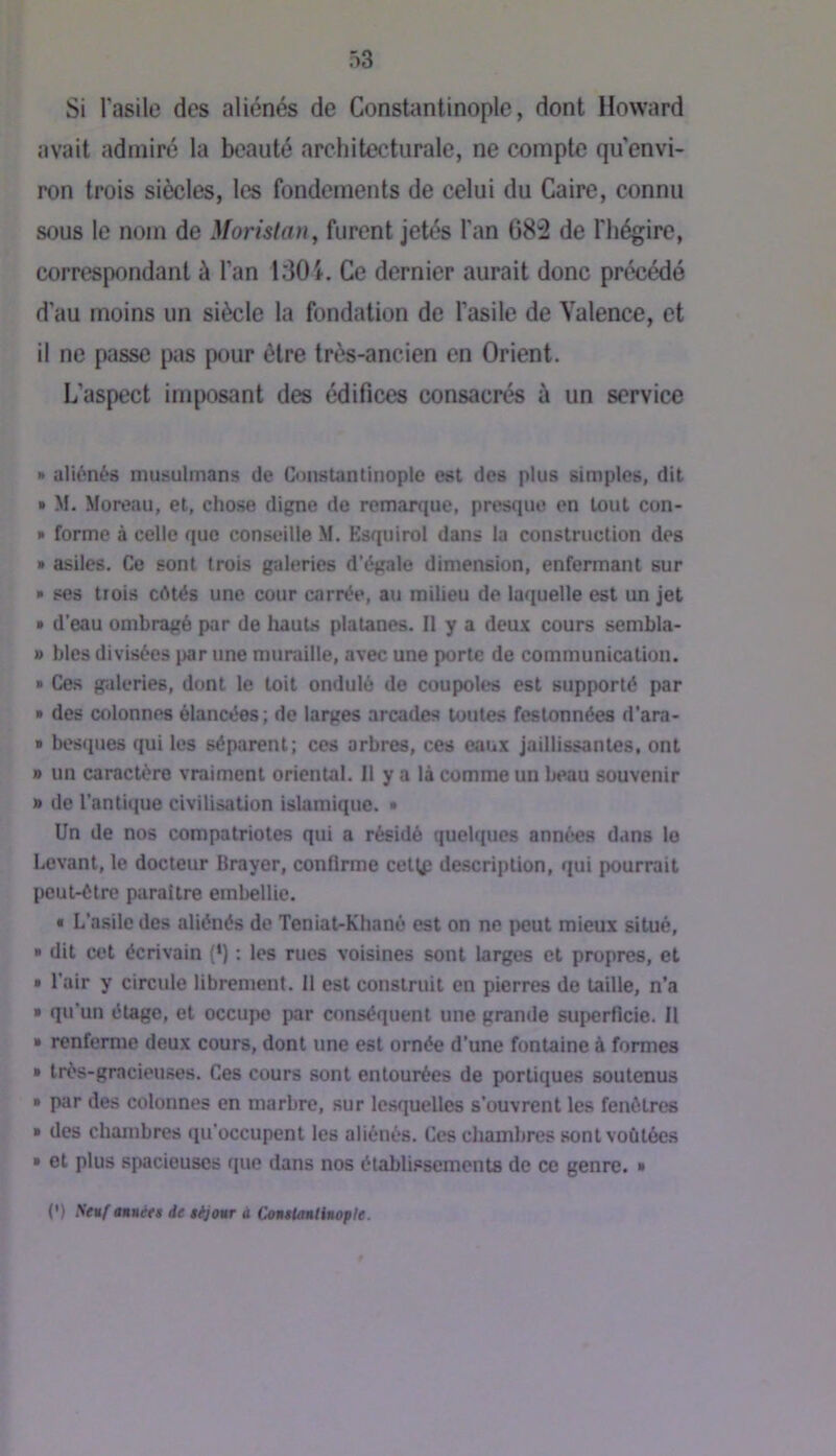 Si l’asile des aliénés de Constantinople, dont Howard avait admiré la beauté architecturale, ne compte qu envi- ron trois siècles, les fondements de celui du Caire, connu sous le nom de Moristan^ furent jetés l'an 682 de l'hégire, correspondant à l’an IdOi. Ce dernier aurait donc précédé d’au moins un siècle la fondation de l’asile de Valence, et il ne passe pas pour être très-ancien en Orient. L’aspect imposant des édifices consacrés à un service » aliénés musulmans de Constantinople est des plus simples, dit » M. Moreau, et, chose digne de remarque, presque en tout con- » forme à celle que conseille M. Esquirol dans la construction des » asiles. Ce sont trois galeries d’égale dimension, enfermant sur » ses trois cétés une cour carrée, au milieu de laquelle est un jet » d’eau ombragé par de hauts platanes. Il y a deux cours scmbla- » blés divisées par une muraille, avec une porte de communication. » Ces galeries, dont le toit ondulé do coupoles est supporté par » des colonnes élancées; de larges arcades toutes festonnées d’ara- » bescpies qui les séparent; ces arbres, ces eaux jaillissantes, ont » un caractère vraiment oriental. Il y a là comme un l«*au souvenir » de l’antique civilisation islamique. • Un de nos compatriotes qui a résidé quelques années dans le Levant, le docteur Brayer, confirme cet^î description, qui pourrait peut-être paraître embellie. • L'asile des aliénés de Teniat-Khané est on ne peut mieux situé, ■ dit cet écrivain (*) : les rues voisines sont larges et propres, et » l’air y circule librement. 11 est construit en pierres de taille, n’a » qu’un étage, et occupe par conséquent une grande superficie. Il » renferme deux cours, dont une est ornée d’une fontaine à formes » trés-gracieuses. Ces cours sont entourées de portiques soutenus » par des colonnes en marbre, sur lesquelles s’ouvrent les fenêtres » des chambres qu’occupent les aliénés. Ces chambres sont voûtées » et plus spacieuses que dans nos établissements de ce genre. » (') fituf tnnfts de sijonr à CotuUinliuople.