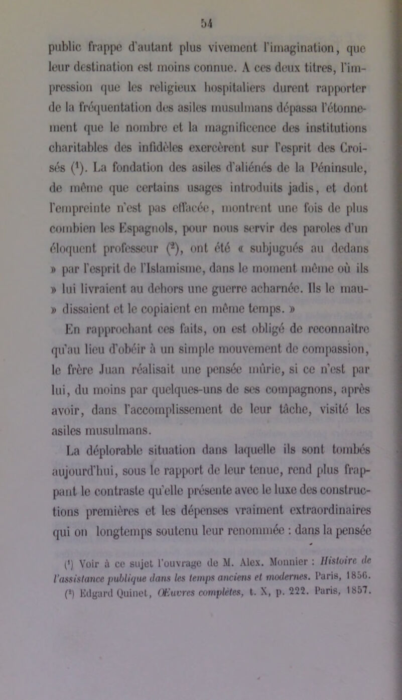 public frappe d’autant plus vivement l'imagination, que leur destination est moins connue. ,\ ces deux titres, l’im- pression que les religieux hospitaliers durent rapporter de la fréquentation des asiles musulmans dépassa l’étonne- ment fjue le nombre et la magnilicence des institutions charitables des infidèles exercèrent sur l’esprit des Croi- s<'‘8 (^). La fondation des asiles d’aliénés de la Péninsule, de même que certains usages introduits jadis, et dont l’empreinte n’est pas elTaeée, montrent une fois de plus combien les Kspagnols, pour nous siTvir des paroles d’un éloquent professeur (*), ont été « subjugués au dedans » par l’esprit de l’Islamisme, dans le moment môme où ils » lui livraient au dehors une guerre acharnée. Ils le mau- » dissaient et le copiaient en môme temps. » En rapprochant ces faits, on est obligé de reconnaitre qu’au lieu d’obéir à un simple mouvement de compassion, le frère Juan réalisait une pensée mûrie, si ce n’est par lui, du moins par quelques-uns de ses compagnons, après avoir, dans l’accomplissement de leur tûche, visité les asiles musulmans. La déplorable situation dans laquelle ils sont tombés aujourd'hui, sous le rapi^ort de leur tenue, rend plus frap- pant le contraste quelle présente avec le luxe des construc- tions premières et les dépenses vraiment extraordinaires qui on longtemps soutenu leur renommée ; dans la pensée (’) Voir à ce sujet l’ouvrage de M. Alex. Moiinier ; Histoire de l’assistance pMùjue dans les temps anciens et modernes. Paris, 1856. (*) lùlgard (Juinel, Œuvres complètes, t. X, p. 222. Paris, 1857.