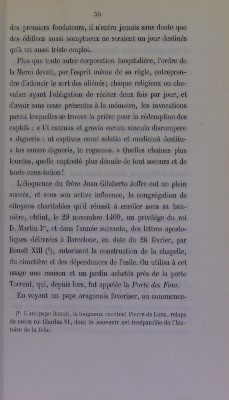 des édifices aussi somptueux ne seraient un jour destinés qu’à un aussi triste emploi. Plus que toute autre corporation hospitalière, l’ordre de la .Merci devait, par l’esprit même de sa règle, entrepren- dre d’adoucir le sort des aliénés; chaque religieux ou che- valier ayant l'obligation de réciter deux fois par jour, et d'avoir sans cesse présentes à la mémoire, les invocations parmi lesquelles se trouve la prière pour la rédemj)tion des captifs : « üt catenas et gravia eorum vincula disrumpcre » digneris ; ut captives omni solatio et medicinà destitu- » tos sanare digneris, te rogamus. » Quelles chaînes plus lourdes, quelle wiptivité plus dénuée de tout secours et de U)ute consolation ! L’éloquence du frère Juan Gilaberto Joffre eut un plein succès, et sous son active influence, la congrégation de citoyens charitables qu’il réussit à ennMer sous sa ban- nière, obtint, le ;29 novenjbrc 1400, un privih^e du roi D. Martin I*% et dans l’année suivante, des lettres aposto- liques délivrées à Barcelone, en date du 20 février, par Benoît Xlll (*), autorisant la construction de la chapelle, du cimetière et des dépendances de l'asile. On utilisa à cet usage une maison et un jardin achetés pré^s de la porte Torrent, qui, depuis lors, fut appelée la Porte des Fous. En voyant un pape aragonais favoriser, au commcncc- (•) L’anlipape Uenolt, le fougueux canlinal Pierre tlo Lima, relaps de noire roi Charles VI, dont le souvenir est inséparable do l'his- toiro de la folie.