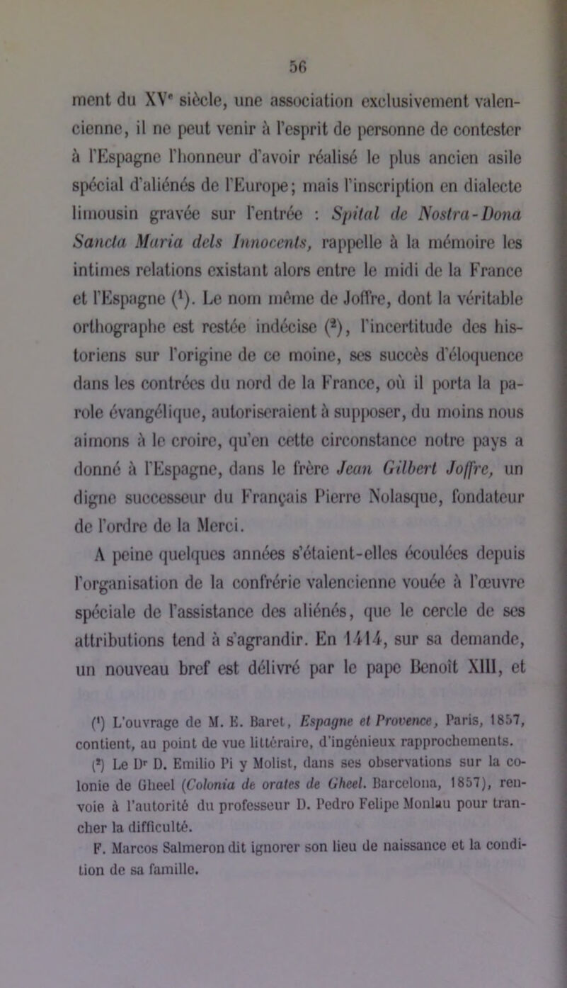 5fi ment du XV* siècle, une association exclusivement Valen- cienne, il ne peut venir à l’esprit de personne de contester k l’Elspagne l'honneur d’avoir réalisé le plus ancien asile spécial d’aliénés de l’Euro[)e; mais l’inscription en dialecte limousin gravée sur l'entrée ; SpUal de Nostra-Dona Sancla Maria dels Innocents, rappelle à la mémoire les intimes relations existant alors entre le midi de la France et l’Espagne (^). Le nom même de .loffre, dont la véritable orthographe est restée indécise (*), l'incertitude des his- toriens sur l’origine de ce moine, ses succès d'éloquence dans les contrées du nord de la France, où il porta la [)a- role évangélique, autoriseraient è supjtoser, du moins nous aimons è le croire, qu’en cette circonshmce notre pays a donne à l’Espagne, dans le frère Jean Gilbert Joffre, un digne suce^seur du Français Lierre Nolasque, fondateur de l’ordre de la Merci. A iicinc quelques années s’étaient-elles éboulées depuis l’organisation de la confrérie Valencienne vouée à l’œuvre spéciale de l’assistance des aliénés, que le cercle de ses attributions tend à s’agrandir. En 1-414, sur sa demande, un nouveau bref est délivré par le pape Benoît Xlll, et (’) L’ouvrage de M. K. Baret, Espagne et Provence, Paris, 1857, contient, au point de vue littéraire, d’ingénieux rapprochements. (*) Le ü'- D. Emilio Pi y Molist, dans ses observations sur la co- lonie de ülieel (Colonia de orales de Oheel. Barcclona, 1857), ren- voie à l’autorité du professeur 1). Pedro Felipe Monlau pour tran- cher la difficulté. F. Marcos Salmerondit ignorer son lieu de naissance et la condi- tion de sa famille.