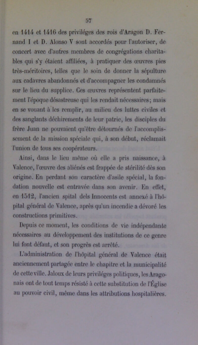 en 1414 et 1416 des privilèges des rois d’Aragon D. Fer- nand I et D. Alonso V sont accordés pour l'autoriser, de concert avec d’autres membres de congrégations charita- bles qui s’y étaient affiliées, à pratiquer des œuvres pies très-méritoires, telles que le soin de donner la sépulture aux cadavres abandonnés et d’accompagner les condamnés sur le lieu du supplice. Ces œu\Tes représentent parfaite- ment l’époque désastreuse qui tes rendait nécessaires; mais en se vouant à les remplir, au milieu des luttes civiles et des sanglants déchirements de leur patrie, les disciples du frère Juan ne pouvaient qu’être détourm^ de l’accomplis- sement de la mission sp<''*ciale qui, à son début, réclamait l'union de tous ses coopérateurs. Ainsi, dans le lieu même où elle a pris naissance, à Valence, l'œuvre des aliénés est fnippée de stérilité dès son origine. En perdant son caractère d'asile spécial, la fon- dation nouvelle est entravée dans son avenir. En effet, en 151^2, l'ancien spital dels Innocents est annexé à I’IkV pital général de Valence, après qu’un incendie a dévoré les constructions primitives. Depuis ce moment, tes conditions de vie indépendante nécessaires au développement des institutions de ce genre lui font défaut, et son progrès est arrêté. L’administration de l’hôpital général de Valence était anciennement partagée entre le chapitre et la municipalité de cette ville. Jaloux de leurs privilèges j)olitiques, les Arago- nais ont de tout temps résisté à cette substitution de l’Église au pouvoir civil, même dans les attributions hospitalières.