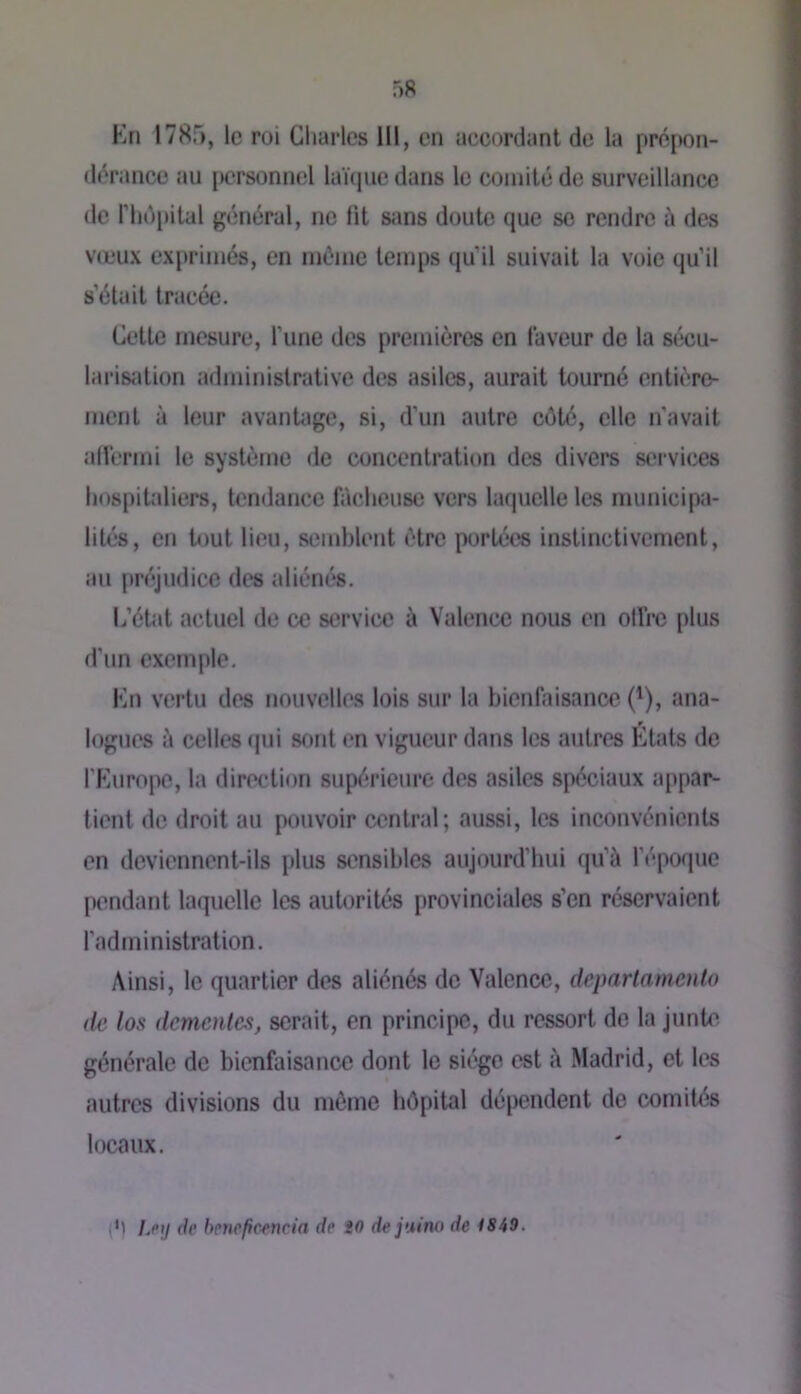 Kn 1785, le roi Charles 111, en uecordant de la prépon- dérance au [jcrsonncl laüpie dans le comité de surveillance de rhô[)ital général, ne lit sans doute que se rendre à des V(L‘ux exprimés, en même temps qu’il suivait la voie qu’il s’était tracée. Cette mesure, l’une des premières en laveur de la sécu- larisation administrative des asiles, aurait tourné entière- ment à leur avantage, si, d’un autre côté, elle n’avait aHèrmi le système de concentration des divers services hospitaliers, tendance fâcheuse vers laquelle les municipa- lités, en tout lieu, semblent être portées instinctivement, au j)réjudice des aliénés. L’état actuel de ce service à Valence nous en olfrc plus d’un exemple, Kn vertu des nouvelles lois sur la bienfaisance (^), ana- logues à celles (pii sont en vigueur dans les autres Etats de l'Europe, la direction supérieure des asiles spéciaux appar- tient de droit au pouvoir central; aussi, les inconvénients en deviennent-ils plus sensibles aujourd’hui tpi’à l’époque pendant laquelle les autorités provinciales s’en réservaient l’administration. Ainsi, le quartier des aliénés de Valence, deparlaniento (le los démentes, serait, en principe, du ressort de la junte générale de bienfaisance dont le siège est à Madrid, et les autres divisions du même hôpital dépendent de comités locaux. (•) Lpij de bene/icencia de iO de juino de 1849.
