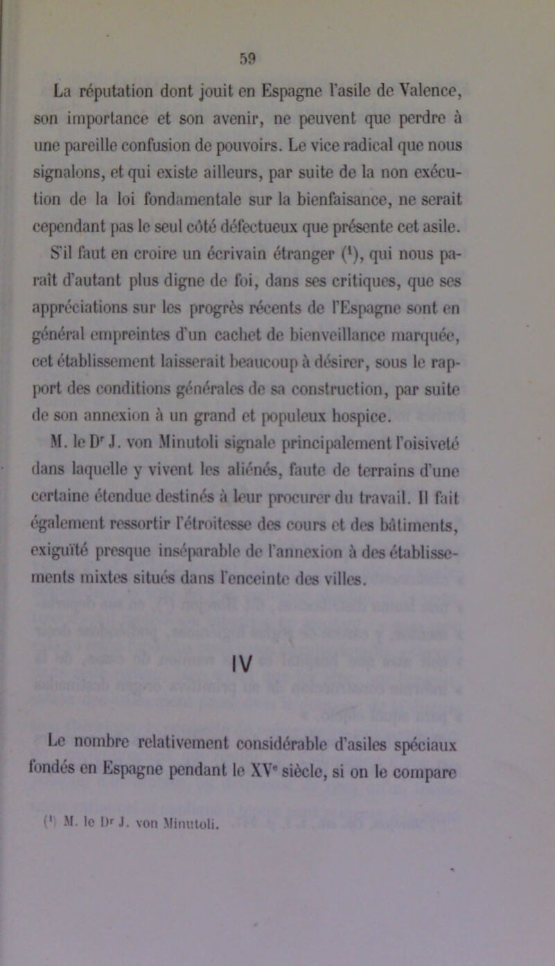 La réputation dont jouit en Espagne l’asile de Valence, son importance et son avenir, ne peuvent que perdre à une pareille confusion de pouvoirs. Le vice radical que nous signalons, et qui existe ailleurs, par suite de la non exécu- tion de la loi fondamentale sur la bienfaisance, ne serait cependant pas le seul côté défectueux que présente cet asile. S’il faut en croire un écrivain étranger ('), qui nous pa- raît d’autant plus digne de fui, dans ses critiques, que ses appréciations sur les progrès récents de l’Espagne sont en général enqireintes d’un cachet de bienveillance martpiée, cet établissement laisserait beaucoup à désirer, sous le rap- |X)rt des conditions générales de sa construction, par suite de son annexion à un grand et populeux hospice. M. le D'J. von Minutoli signale princi|)alement l’oisiveté dans laquelle y vivent les aliénés, faute de terrains d’une certaine étendue destinés à leur procurer du travail. Il fait également ressortir l’étroitesse des cours et des biUiments, exiguïté presque inséjvirable de l’annexion à des établisse- ments mixtes situés dans l'enceinte des villes. IV Le nombre relativement considérable d’asiles spéciaux fondés en Espagne pendant le XV* siècle, si on le compare (‘1 .M. le l)f J. von Miiuiloli.