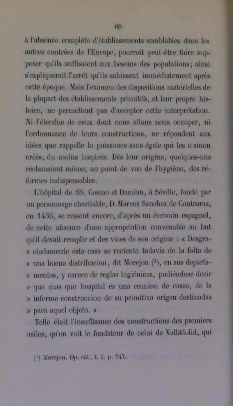 r.o à Tabsonce complète frétablisscmcnls semblables dans les autres contrées de l’fcluropc, pourrait peut-être faire sup- poser qu’ils suÜisîdent aux besoins des populations; ainsi s’expliquerait l’arrêt qu’ils subissent immédiatement après cette époque. Mais l’examen des dispositions matérielles do la plu[)art des établissements primitifs, et leur propre his- toire, ne permettent pas d’accepter cette interpréUition. Ni l’étendue de ceux dont nous allons nous occuper, ni l’ordonnance de leurs constructions, ne répondent aux idées que rappelle la puissance sans égale qui les a sinon créés, du moins inspirés. Dès leur origine, (juebpies-uns réedarnaient même, au [>oint de vue de l’bygiène, des ré- formes indispensables. L’iiêpital de SS. Cosmo et Damian, à Séville, fondé par un personnage charitable, D..Marcos Sanchez de Gontraras, en 14:11), se ressent encore, d’après un écrivain espagnol, de cette absence d’une appropriation convenable au but qu’il devait remplir et des vices de son origine ; « Üesgra- » ciadamente esta casa se rcciente todavia de la falta de » una buena distribucion, dit Morejon ('), en sus departa- » mentos, y carece de réglas higiénicas, pudiéndose decir » que mas que hospital es una reunion de casas, de la » informe construccion de su primitiva on'gen destinadas » para aqiiel objeto. » Telle était l’insuflisance des constructions des premiers asiles, qu’on voit le fondateur de celui de Vallddolid, qui (*) (*) Morejon, Op. cil., t. 1, p. 247.