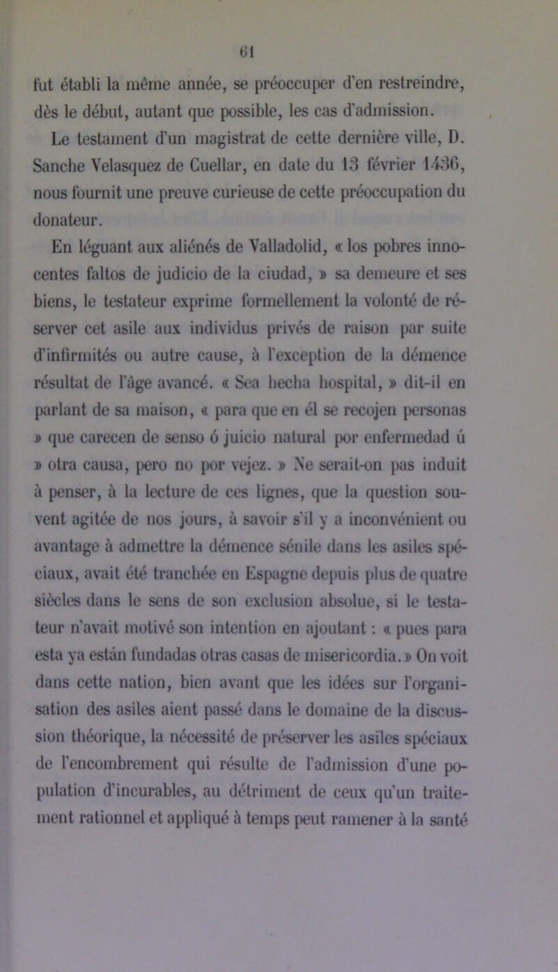 lut établi la même année, se préoccuper d’en restreindre, dès le début, autant que possible, les cas d’admission. Le testament d’un magistrat de cette dernière ville, D. Sanche Velas(}uez de Cuellar, en date du 13 février 1430, nous fournit une preuve curieuse de cette préoccupation du donateur. En léguant aux aliénés de Valladolid, « los pobres inno- centes faltos de judicio de la ciudad, î sa demeure et ses biens, le testateur exprime formellement la volonté de ré- server cet asile aux individus privés de raison par suite d’infirmités ou autre cause, à l’exception de la démence résultat de l’àge avancé, c Sea bêcha hospital, » dit-il en parlant de sa maison, a {«ra que en él se recojen pci'sonas i) que carecen de senso 6 juicio natural por enfermedad û ï otra causa, pero no [)or vejez. » Ne serait-on jws induit ù penser, à la lecture de ces lignes, que la question sou- vent agitée de nos jours, à savoir s’il y a inconvénient ou avantage à admettre la démence sénile dans les asiles s[)é- ciaux, avait été tranchée eu Espagne depuis plus de quatre siècles dans le sens de son exclusion absolue, si le testa- teur n’avait motivé son intention en ajouUmt : 4 pues ptira esta ya estân fundadas olras casas de misericordia.» On voit dans cette nation, bien avant que les idées sur l’organi- sation des asiles aient passé dans le domaine de la discus- sion théorique, la nécessité de préserver les asiles spéciaux de l’encombrement qui résulte de l’admission d’une po- pulation d’incurables, au détriment de ceux qu’un traite- ment rationnel et appliqué à temps peut ramener à la santé