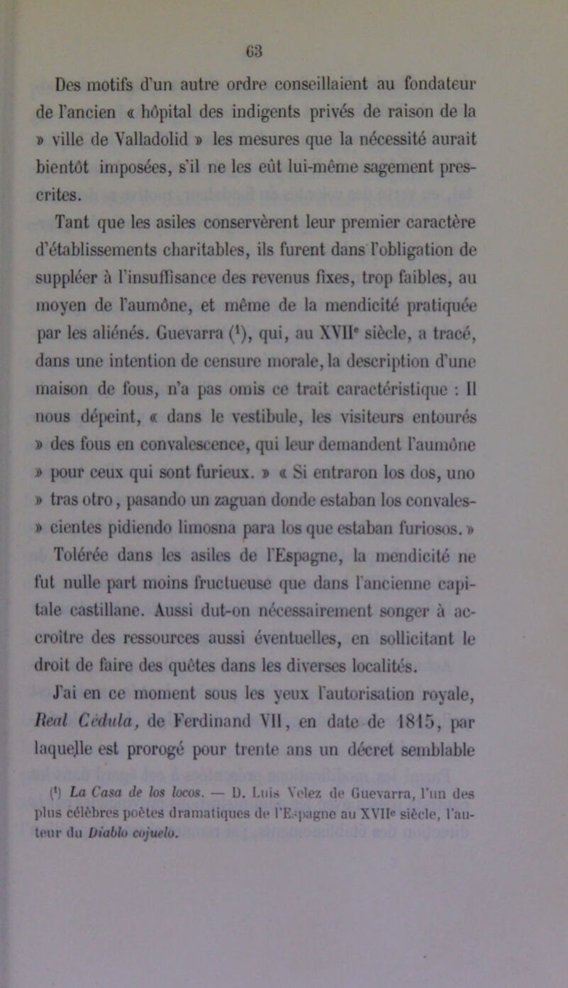 C3 Dos motifs d’un autre ordre conseillaient au fondateur de l’ancien « hôpital des indigents privés de raison de la » ville de Yalladolid » les mesures que la nécessité aurait bientôt imposées, s’il ne les eût lui-même sagement pres- crites. Tant que les asiles conservèrent leur premier caractère d’établissements charitables, ils furent dans l’obligation de suppléer à l’insulTisance des revenus fixes, trop faibles, au moyen de l’aumône, et même de la mendicité pratiquée par les aliénés. Guevarra (*), qui, au XVII* siècle, a tracé, dans une intention de censure morale, la description d’une maison de fous, n’a pas omis ce trait caractéristi(juc ; Il nous déjxîint, « dans le vestibule, les visiteurs entourés » des fous en convalescence, qui leur demandent l’aumône » pour ceux qui sont furieux. » « Si entraron los dos, uno » tras otro, i«sando un zaguan donde estaban los convales- » cientes pidiendo limosna para los que estaban furiosos. Tolérée dans les asiles de l'Espagne, la mendicité ne fut nulle jxirt moins fructueuse que dans l’ancienne caj>i- Ude c.astillane. Aussi dut-on nécessairement songer à ac- croître des ressources aussi éventuelles, en sollicitant le droit de faire des quêtes dans les diverses localités. J'ai en ce moment sous les yeux l'autorisation royale, /?m/ Ccdula, de Ferdinand Vil, en date de 1815, par laquejle est prorogé pour trente ans un décret semblable P) La Casa de los locos. — U. Luis Volez île Guevarra, Tun des plus célf'bros poMos dramatiques de l’Espagne au XVlIe siècle, l’au- leur du Utablo ctijtteh.