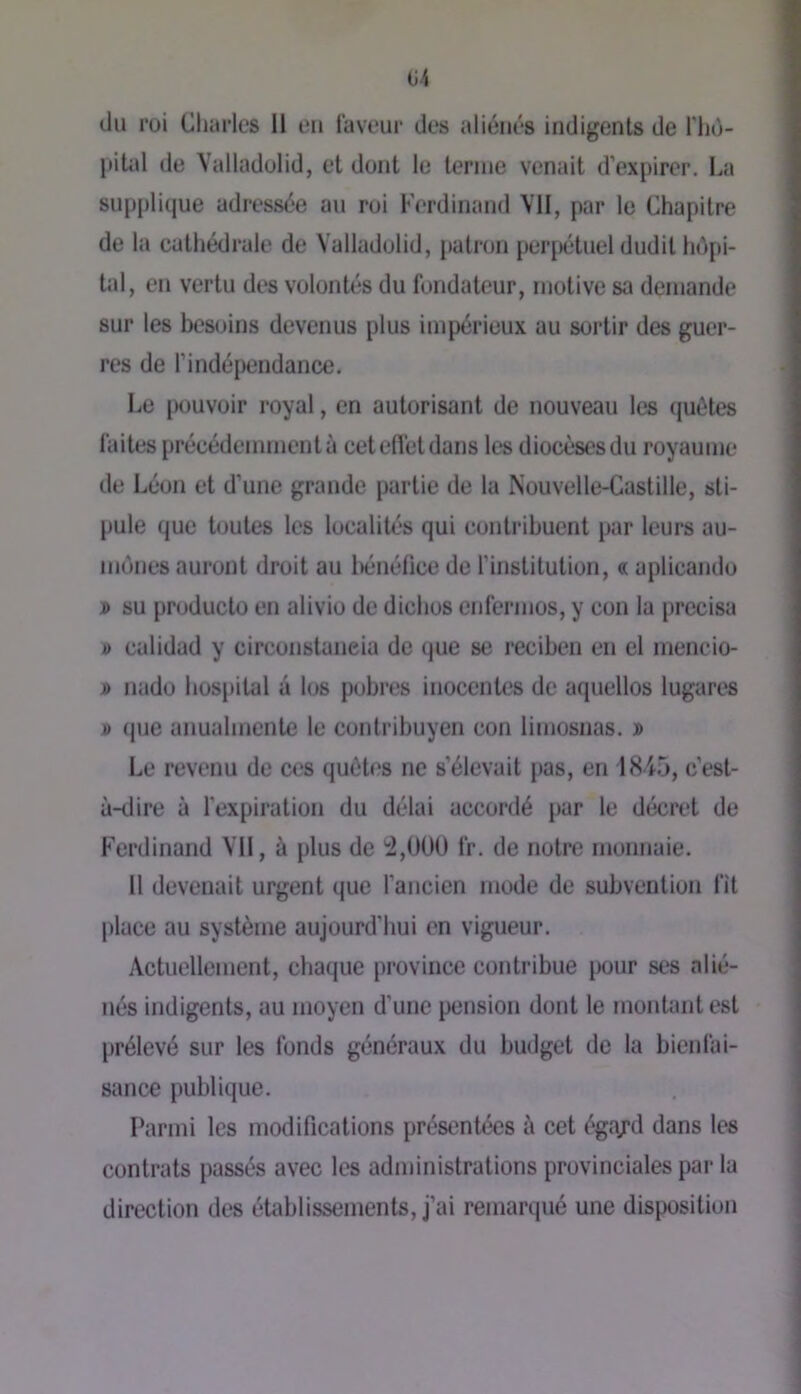 du roi Charles 11 en laveur des aliénés indigents de l'iiù- pitid de Valladulid, et dont le tenue venait d’expirer. La supplique adressée au roi Ferdinand \1I, par le Chapitre de la cathédrale de Valladolid, patron perpétuel dudit hôpi- tal, en vertu des volontés du fondateur, motive sa demande sur les besoins devenus plus impérieux au soi’tir des guer- res de l’indépendance. Le pouvoir royal, en autorisant de nouveau tes quêtes faites précédemment à cet effet dans les diocèses du royaume de Léon et d’une grande partie de la Nouvelle-Castille, sti- pule que toutes les localités qui contribuent par leurs au- mônes auront droit au iHjnéhce de l’institution, « aplicando » su producto en alivio de dichos enfermos, y con la précisa » calidad y circonstaneiu de (jue se reciben en cl mencio- » nado hospital â los pobres inocentes de aquellos lugares J) que anuahnente le contribuyen con limosnas. j> Le revenu de ces quêtes ne s’élevait pas, en 1845, c’est- à-dire à l’expiration du délai accordé pur le décret de Ferdinand Vil, à plus de 4,Ü0Ü fr. de notre monnaie. Il devenait urgent que fancien mode de subvention fit place au système aujourd’hui en vigueur. Actuellement, chaque province contribue pour ses alié- nés indigents, au moyen d’une pension dont le montant est prélevé sur les fonds généraux du budget de la bienfai- sance publique. Parmi les modifications présentées à cet égi\rd dans les contrats passés avec les administrations provinciales par la direction des établissements, j’ai remarqué une disposition