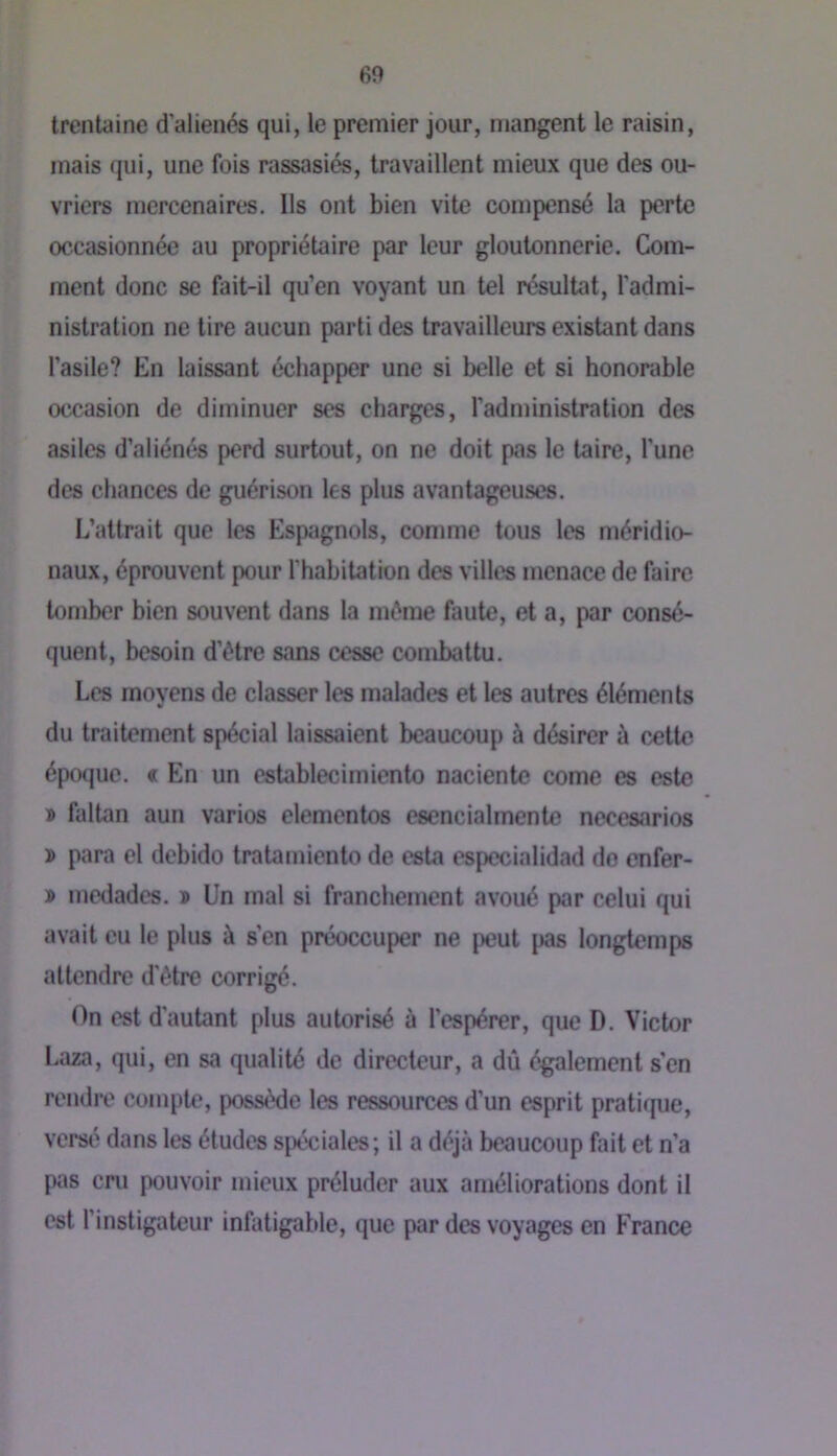 trentaine d’alienés qui, le premier jour, mangent le raisin, mais qui, une fois rassasiés, travaillent mieux que des ou- vriers mercenaires. Ils ont bien vite compensé la perte occasionnée au propriétaire par leur gloutonnerie. Com- ment donc se fait-il qu’en voyant un tel résultat, l’admi- nistration ne tire aucun parti des travailleurs existant dans l’asile? En laissant échapper une si belle et si honorable occasion de diminuer ses charges, l’administration des asiles d’aliénés perd surtout, on ne doit pas le taire, l’une des chances de guérison les plus avantageuses. L’attrait que les Espagnols, comme tous les méridio- naux, éprouvent pour l’habitation des villes menace de faire tomber bien souvent dans la même faute, et a, par consé- quent, besoin d’étre sans cesse combattu. Les moyens de classer les malades et les autres éléments du traitement spécial laissaient beaucoup à désirer à cette époque. « En un establecimiento naciente corne es este » faltan aun varies elementos esencialmente necesarios ï para el debido tratamiento de esta especialidad do enfer- » medades. » Un mal si franchement avoué par celui qui avait eu le plus à s’en préoccuper ne peut {«s longtemps attendre d’être corrigé. On est d’autant plus autorisé à l’espérer, que D. Victor Laza, qui, en sa qualité de directeur, a dû également s'en rendre compte, possède les ressources d’un esprit pratique, versé dans les éludes spéciales; il a déjà beaucoup fait et n’a pas cm pouvoir mieux préluder aux améliorations dont il est l’instigateur infatigable, que par des voyages en France