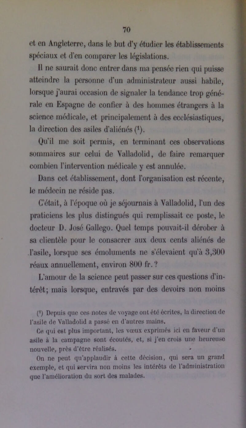 et en Angleterre, dans le but d’y étudier les établissements spéciaux et d’en comparer les législations. Il ne saurait donc entrer dans ma pensée rien qui puisse atteindre la personne d’un administrateur aussi habile, lorsque j’aurai occasion de signaler la tendance trop géné- rale en Espagne de confier à des hommes étrangers à la science médicale, et principalement à des ecclésiastiques, la direction des asiles d’aliénés (^). Qu’il me soit permis, en terminant ces observations sommaires sur celui de Valladolid, de faire remarquer combien l’intervention médicale y est annulée. Dans cet établissement, dont l’organisation est récente, le médecin ne réside pas. C’était, à l’époque où je séjournais à Valladolid, l’un des praticiens les plus distingués qui remplissait ce poste, le docteur D. José Gallego. Quel temps pouvait-il dérober à sa clientèle pour le consacrer aux deux cents aliénés de .l’asile, lorsque ses émoluments ne s’élevaient qu’à 3,300 réaux annuellement, environ 800 fr. ? L’amour de la science peut passer sur ces questions d’in- térêt; mais lorsque, entravés par des devoirs non moins {') Depuis cjue ces notes de voyage ont été écrites, la direction de l’asile de Valladolid a passé en d’autres mains. Ce qui est plus important, les vœux exprimés ici en faveur d’un asile à la campagne sont écoulés, et, si j’en crois une lieureuse nouvelle, près d’étre réalisés. On ne peut qu’applaudir à cette décision, qui sera un grand exemple, et qui servira non moins les intérêts de l’adnïinislration (juc l’amélioration du sort des malades.