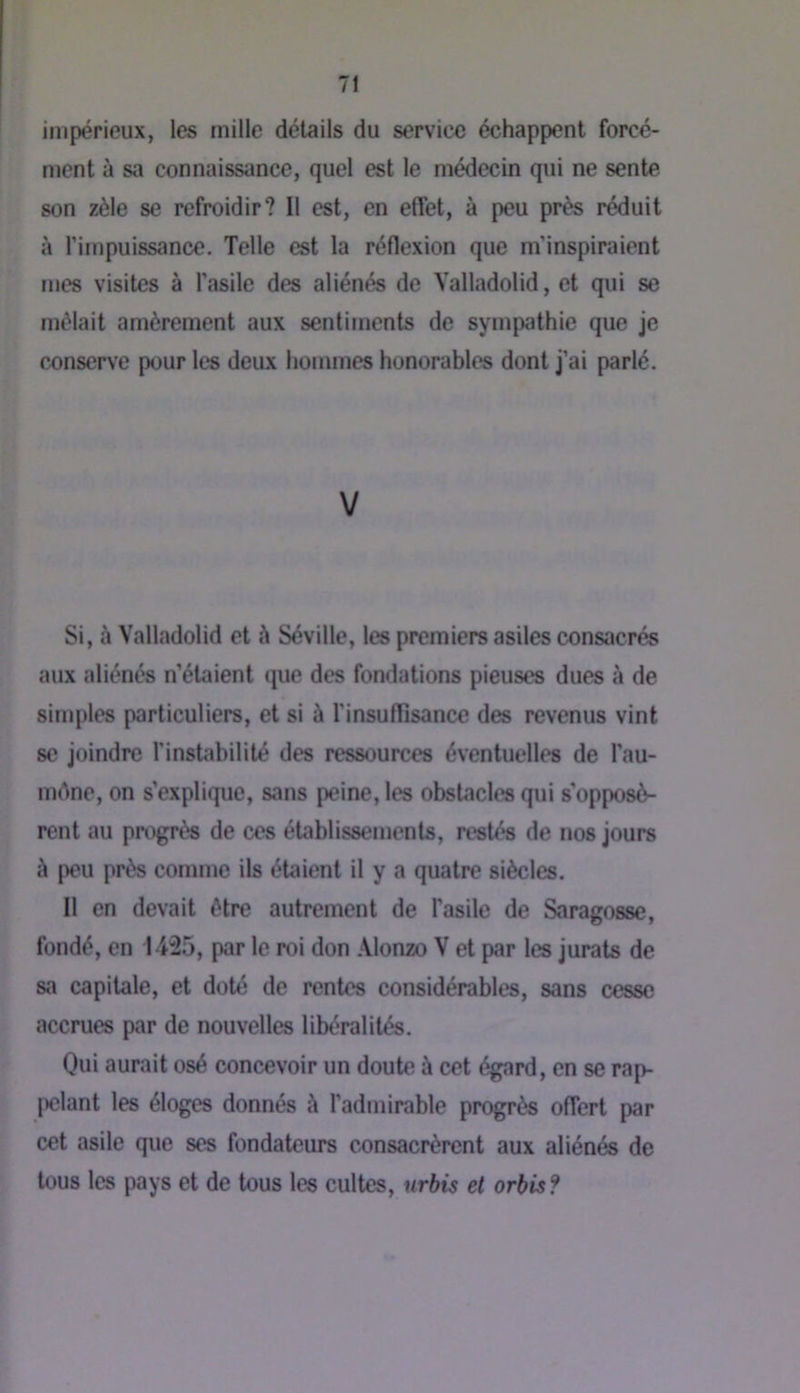 impérieux, les mille détails du service échappent forcé- ment à sa connaissance, quel est le médecin qui ne sente son zèle se refroidir? Il est, en effet, à peu près réduit à fimpuissance. Telle est la réflexion que m’inspiraient mes visites à l’asile des aliénés de Yalladolid, et qui se mêlait amèrement aux sentiments de sympathie que je conserve pour les deux hommes honorables dont j’ai parlé. V Si, à Yalladolid et à Séville, les premiers asiles consacrés aux aliénés n’étaient que des fondations pieuses dues à de simples particuliers, et si à l’insuflisance des revenus vint se joindre l’instabilité des ressources éventuelles de l’au- méne, on s’explique, sans peine, les obstacles qui s'opposè- rent au progrès de ces établissements, restés de nos jours à peu près comme ils étaient il y a quatre siècles. Il en devait être autrement de l’asile de Saragosse, fondé, en 1425, par le roi don .\lonzo V et par les jurais de sa capitale, et doté de rentes considérables, sans cesse accrues par de nouvelles libéralités. Qui aurait osé concevoir un doute à cet égard, en se rap- pelant les éloges donnés à l’admirable progrès offert par cet asile que ses fondateurs consacrèrent aux aliénés de tous les pays et de tous les cultes, urbis et orbis?