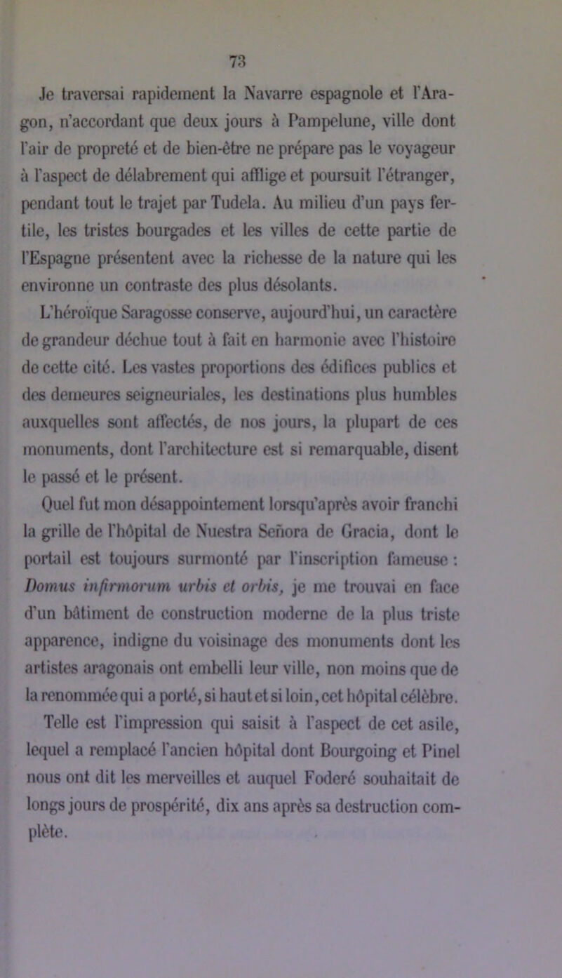 Je traversai rapidement la Navarre espagnole et l’Ara- gon, n’accordant que deux jours à Pampolune, ville dont l'air de propreté et de bien-être ne prépare pas le voyageur à l’aspect de délabrement qui afflige et poursuit l’étranger, pendant tout le trajet par Tudela. z\u milieu d’un pays fer- tile, les tristes bourgades et les villes de cette partie de l’Espagne présentent avec la richesse de la nature qui les environne un contraste des plus désolants. L’béroïque Saragosse conserve, aujourd’hui, un caractère de grandeur déchue tout à fait en harmonie avec rinsU)iro de cette cité. Les vastes proportions des édifi(M;*s publics et des demeures seigneuriales, les destinations plus humbles auxquelles sont affectés, de nos jours, la plupart de ces monuments, dont l’architecture est si remarquable, disent le passé et le présent. Quel fut mon désappointement lorsqu’aprês avoir franchi la grille de l’hêpital de Nuestra Sehora de Gracia, dont le portail est toujours surmonté par l’inscription fameuse ; Dotnus infirmoi'um urbis et orbis, je me trouvai en face d’un biUiment de construction moderne de la plus triste apparence, indigne du voisinage des monuments dont les artistes aragonais ont embelli leur ville, non moins que de la renommée qui a porté, si hautet si loin, cet hôpital célèbre. Telle est l’impression qui saisit à l’aspect de cet asile, le<iuel a remplacé l’ancien hôpital dont Bourgoing et Pinel nous ont dit les merveilles et auquel Foderé souhaitait de longs jours de prospérité, dix ans après sa destruction com- plète.