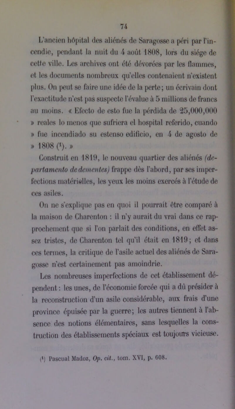 L’ancien hôpital des aliénés de Saragosse a péri par l’in- cendie, pendant la nuit du 4 août 1808, lors du siège de cette ville. Les archives ont été dévorées par les llammes, et les documents nombreux qu’elles contenaient n’existent plus. On [)eut se faire une idée de la perte; un écrivain dont l’exactitude n’est pas suspecte l’évalue à 5 millions de francs au moins. « Efecto de esto fuc la pérdida de 25,000,000 » reales lo menos que sufriera el hospital referido, cuando » fue incendiado su estenso edificio, en 4 de agosto de D 1808 0). » Construit en 1810, le nouveau quartier des aliénés (de- partamento dedemeiites) frappe dès l’abord, par ses imper- fections matérielles, les yeux les moins exercés à l’étude de ces asiles. On ne s’explique pas en quoi il pourrait être comparé ù la maison de Charenton : il n’y aurait du vrai dans ce rap- prochement que si l’on parlait des conditions, en effet as- sez tristes, de Charenton tel qu’il était en 1819; et dans ces termes, la critique de l’asile actuel des aliénés de Sara- gosse n’est certainement pas amoindrie. Les nombreuses imperfections de cet établissement dé- pendent ; les unes, de l’économie forcée qui a dû présider à la reconstruction d’un asile considérable, aux frais d’une province épuisée par la guerre; les autres tiennent à l’ab- sence des notions élémentaires, sans lesquelles la cons- truction des établissements spéciaux est toujours vicieuse. P) Pascual Madoz, Op. cit., totn. XVI, p. 608.