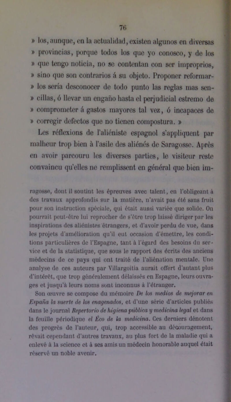 7(; » los,aiinque, en la actualidad,cxi8ten algunos en diversas » provincias, porque lodos los que yo conosco, y de los » que tengo nolicia, no se contentan con ser iiiiproprios, » sino que son contraries é su objeto. Proponer reforniar- » los séria desconocer de todo punto las réglas mas sen- » cillas, 6 llevar un engano hasta el perjudicial estremo de » coinprometer à gastos mayores tal vez, 6 incapaces de « corregir defectos que no tienen compostura. » Les réflexions de l’aliéniste espagnol s’appliquent par malheur trop bien à l’asile des aliénés de Saragosse. A[»rès en avoir parcouru les diverses parties, le visiteur reste convaincu qu’elles ne remplissent en général que bien im- nipossft, dont il soutint les épreuves avec talent, on l’obligeant à (les travaux approfondis sur la matière, n’avait pas été sans fruit pour son instruction spéciale, qui était aussi variée que solide. On pourrait peut-être lui reprocher de s’ôtre trop laissé diriger par les inspirations des aliénistes étrangers, et d’avoir perdu de vue, dans les projets d’amélioration qu’il eut occasion d’émettre, les condi- tions particulières de l’Espagne, tant à l’égard des besoins du ser- vice et de la statistique, que sous le rapport des écrits des anciens médecins de ce pays qui ont traité de l’aliénation mentale. Une analyse de ces auteurs par Villargoitia aurait offert d’autant plus d’intérét, que trop généralement délaissés en Espagne, leurs ouvra- ges et jusqu’à leurs noms sont inconnus à l’étranger. Son œuvre se compose du mémoire De los médias de mejorar en Espaûa la suerle de los enagenados, et d’une série d’articles publiés dans le journal Repertorio de higiena pûblica y medicina legal et dans la feuille périodique el Eco de la medicina. Ces derniers dénotent des progrès do l’auteur, qui, trop accessible au découragement, rêvait cependant d’autres travaux, au plus fort do la maladie qui a enlevé à la science et à ses amis un médecin honorable auquel était réservé un noble avenir.