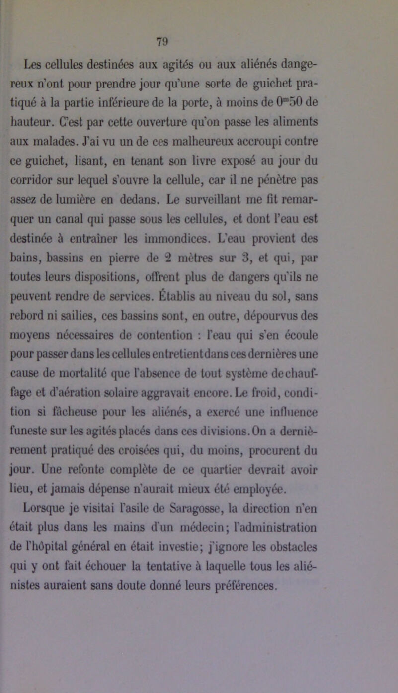 Les cellules destinées aux agités ou aux aliénés dange- reux n’ont pour prendre jour qu’une sorte de guichet pra- tiqué à la partie inférieure de la porte, à moins de 0“50 de hauteur. C’est par cette ouverture qu’on passe les aliments aux malades. J’ai vu un de ces malheureux accroupi contre ce guichet, lisant, en tenant son livre exposé au jour du corridor sur lequel s’ouvre la cellule, car il ne pénètre pas assez de lumière en dedans. Le surveillant me fit remar- quer un canal qui passe sous les cellules, et dont l’eau est destinée à entraîner les immondices. L’eau provient des bains, bassins en pierre de 2 mètres sur 3, et qui, par toutes leurs dispositions, offrent plus de dangers qu’ils ne peuvent rendre de services. Établis au niveau du sol, sans rebord ni sailies, ces bassins sont, en outre, dépourvus des moyens nécessaires de contention : l’eau qui s’en écoule pour passer dans les cellules enlretientdans ces dernières une cause de mortalité que l'absence de tout système de chauf- fage et d’aération solaire aggravait encore. Le froid, condi- tion si filcheuse pour les aliénés, a exercé une induence funeste sur les agités placés dans ces divisions. On a derniè- rement pratiqué des croisées qui, du moins, procurent du jour. Une refonte complète de ce quartier devrait avoir lieu, et jamais dépense n’aurait mieux été employée. Lorsque je visitai l’asile de Saragosse, la direction n’en était plus dans les mains d'un médecin; l'administration de l'hOpital général en était investie; j’ignore les obstacles qui y ont fait échouer la tentative à laquelle tous les alié- nistes auraient sans doute donné leurs préférences.