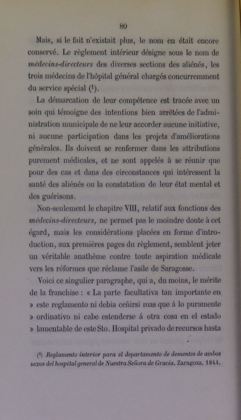 8Ü Mais, si le fait n’existait plus, le nom en était encore conservé. Le règlement intérieur désigne sous le nom do médecins-directeurs des diverses sections des aliénés, les trois médecins de l’hOpital général chargés concurremment du service spécial ('). La démarcation de leur compétence est tracée avec un soin qui témoigne des intentions bien arrêtées de l’admi- nistration municipale de ne leur accorder aucune initiative, ni aucune participation dans les projets d’améliorations générales. Ils doivent se renfermer dans les attributions purement médicales, et ne sont appelés à se réunir que pour des cas et dans des circonstances qui intéressent la santé des aliénés ou la constatation de leur état mental et des guérisons. iNon-seulement le chapitre VllI, relatif aux fonctions des médecins-ilirccleurs, ne permet pas le moindre doute à cet égard, mais les considérations placées en forme d’intro- duction, aux premières pages du règlement, semblent jeter un véritable anathème contre toute aspiration médicale vers les réformes que réclame l’asile de Saragosse. Voici ce singulier paragraphe, qui a, du moins, le mérite de la franchise ; « La parle facultativa tan importante en » este reglamento ni debia cenirsi mas que â lo puramente » ordinativo ni cabe eslenderse â otra cosa en el esUidu » lamentable de esteSto. Hospital privado derecursos hasta (‘) Reglamento interior para el departamento de dementes de ambos sexos del hospital general de NuestraSefiora de Gracia. Zaragoza, 1844.