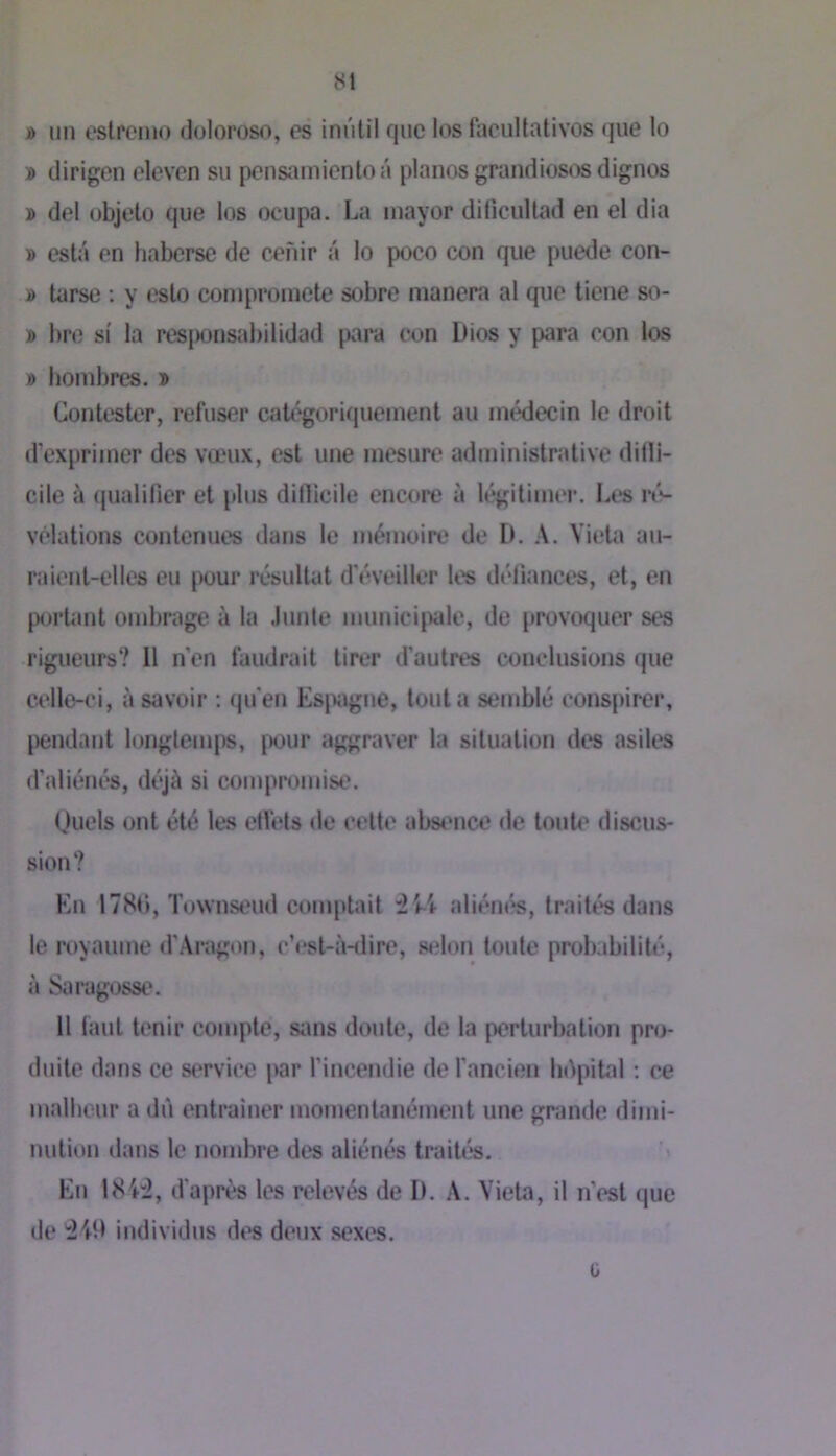 » un eslpcmo doloroso, es inûtil que los facuUativos que lo » dirigen eleven su pensamientoâ pianos grandioses dignes » del objeto que los ocupa. La inayor dilieultad en el dia » esta en haberse de c^fiir â lo poco con que puede con- » tarse ; y este comproinete sobre manera al que tiene so- » bre si la resjMJiisabilidad para con Dios y para con los » lionibres. » Contester, refuser catégoriquement au médecin le droit d'exprimer des vœux, est une mesure administrative difli- cile à (jualifier et plus dinicile encore à légitimer. Les nV vélations contenues dans le mémoire de I). A. Vieta au- raient-elles eu [X)ur résultat d’éveiller les défiances, et, en portant ombrage à la .Innle munici|)ale, de provoquer ses rigueurs? Il n'en faudrait tirer d’autres conclusions que celle-ci, à savoir : qu'en Esjxigne, tout a semblé conspirer, jiendant longtemps, |X>ur aggraver la situation des asiles d’aliénés, déjà si compromise. Ouels ont été les effets de cette absence de tonU' discus- sion? En 178f), Townstnid comptait :2Li- aliém^, traités dans le royaume d'Aragon, c’est-à-<lire, selon tonte probabilité, à Saragosse. Il faut tenir compte, sans doute, de la perturbation pro- duite dans ce stTvice i>ar l’incendie de l’ancien bdpibil : ce malbeur a du entraîner momentanément une grande dimi- nution dans le nombre des aliénés traités. ’< En 184:2, d’après les relevés de I). A. Vieta, il n’est que de '2411 individus des deux sexes. 0