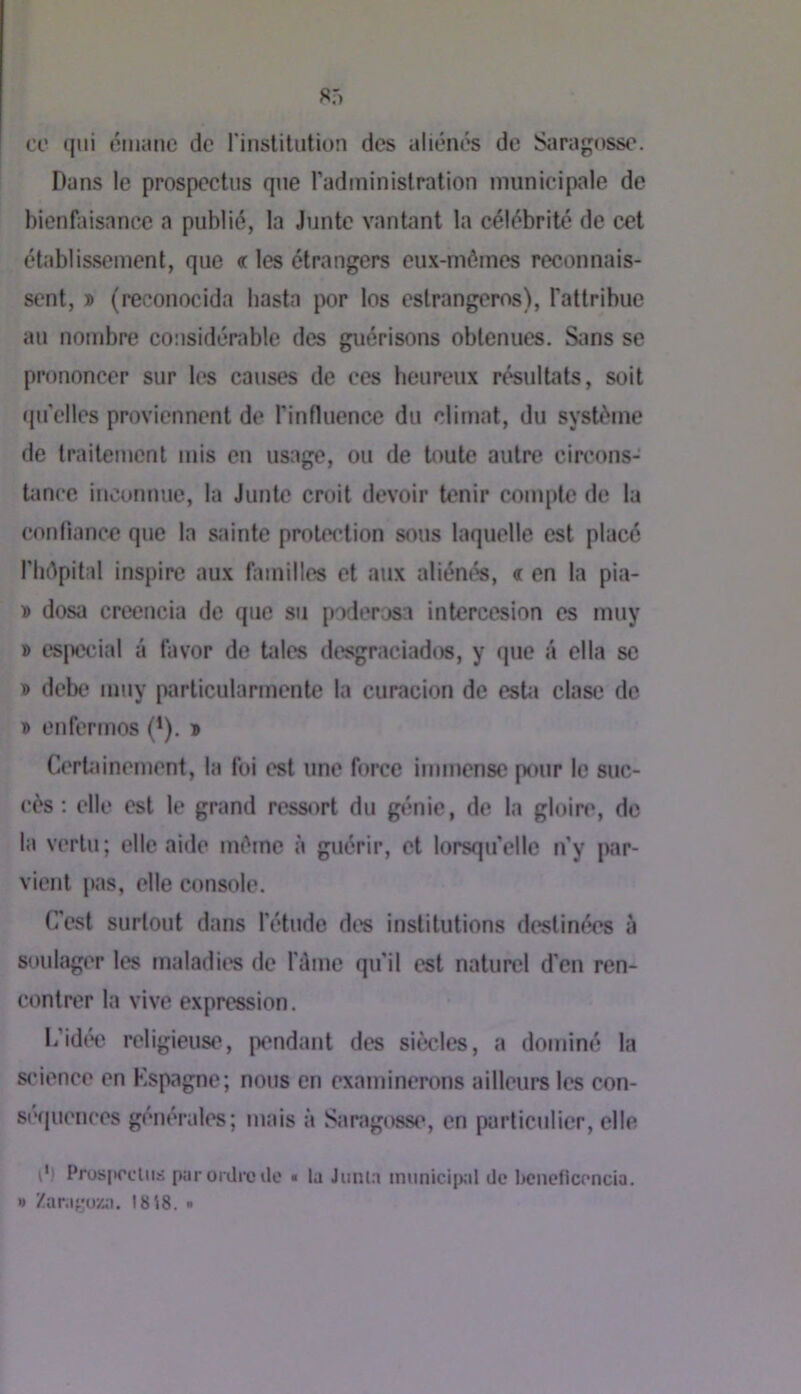 ce qui éiiumc de l'inslilution des aliénés de Saragosse. Dans le prospectus que radininislration municipale de bienfaisance a publié, la Junte vantant la célébrité de cet établissement, que « les étrangers eux-mômes reconnais- sent, » (reconocida hasta jx)r los estrangeros), l'attribue au nombre considérable des guérisons obtenues. Sims se prononcer sur les causes de ces beureux résulUUs, soit quelles proviennent de rinfluence du climat, du sysU'‘me de traitement mis en usage, ou de toute autre circons- tance inconnue, la Junte croit devoir tenir compte de la conliancÆ que la sainte protection sous laquelle est placé riidpital inspire aux familles et aux aliénés, « en la pia- » dosa creencia de que su poderosa intercesion es muy » t'SjU'cial â favor de taies desgraciadi^, y que â clla sc D debe muy particularmente la curacion de esUi clase de T> enfermos (’), * Certainement, la fui est une force immense p<*nr le suc- cès ; elle est le grand ressort du génie, de la gloin», de la vertu; elle aide même à guérir, et lorsqu'elle n’y par- vient pas, elle console. C'est surtout dans l’étude des institutions destinées à soulager les maladit's de fiime qu’il est naturel d’en ren- contrer la vive expression. b’idw religieuse, pendant des siècles, a dominé la science en Kspagne; nous en examinerons ailleurs les con- 8(‘(|ucnces générales; mais à Saragosse, en particulier, elle p! Pros|>ocliis par orilre lie « la Jiinla miiiiicii)al de bcncficencia. » Zara;;:uz;i. 1818. •
