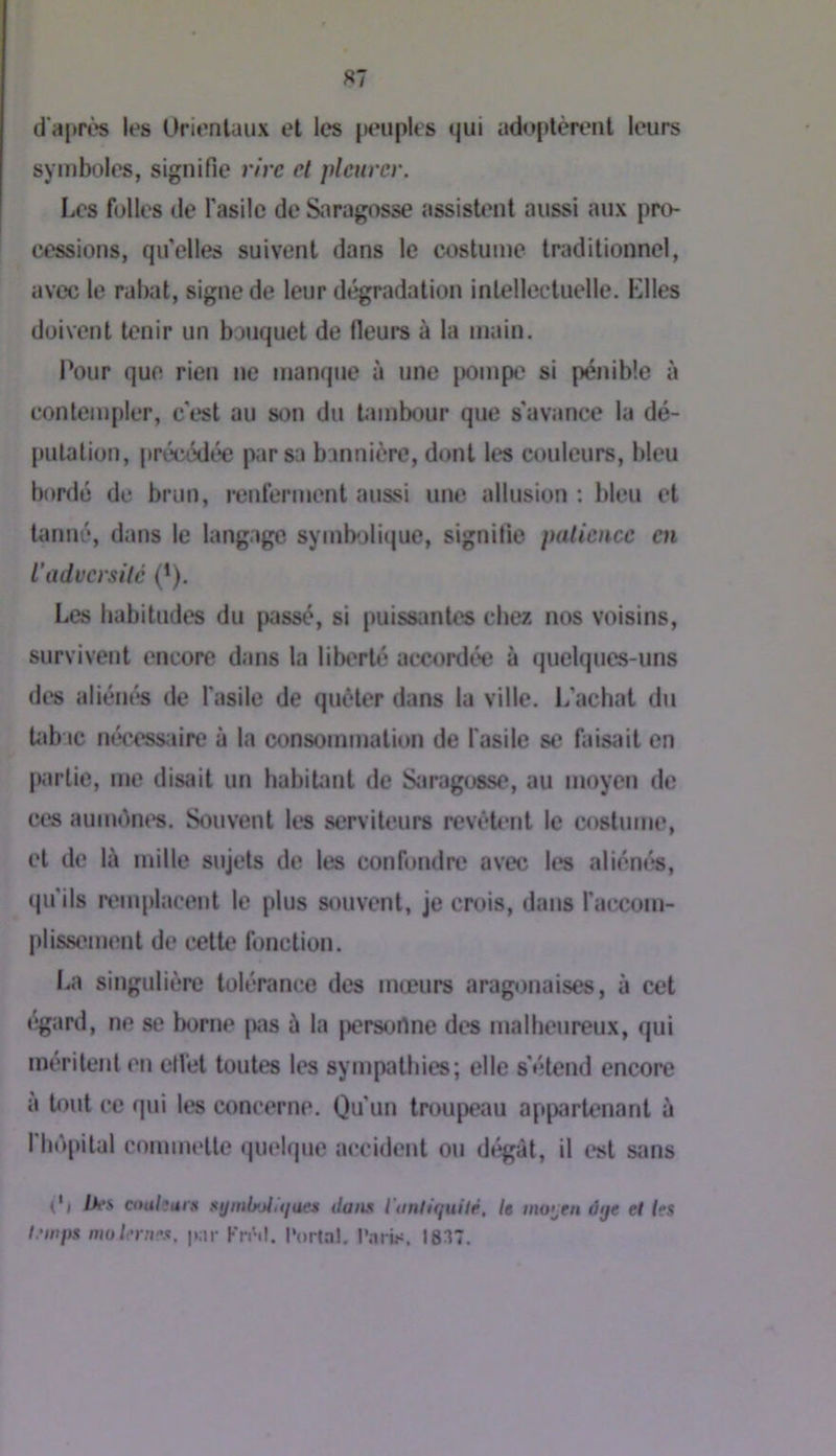 d'a|»rt*s les Orienlaux et les peuples qui uckjptèreul leurs symboles, signifie rire cl pleurer. Les folles de fasilc de Saragosse assistent aussi aux prev cessions, quelles suivent dans le costume traditionnel, avec le rabat, signe de leur d«%radation intellectuelle. Elles doivent tenir un bouquet de fleurs à la main. Pour que rien ne manque à une [wmpe si pénible à contempler, c'est au son du timbour que s'avance la dé- putation, précédée par sa bannière, dont les couleurs, bleu bordé de brun, renrerment aussi une allusion : bleu et tanné, dans le langage symbolique, signifie palicucc en l’advcrsilc (’). Les habitudes du passé, si puissantes chez nos voisins, survivent encore dans la liberté accordée à quelques-uns des aliénés de l'asile de quêter dans la ville, l/achat du tabac nécessaire à la consommation de l'asile se faisait en [wirtie, me disait un habitant de Saragosse, au moyen de ces aumént's. Souvent les serviteurs revèU'iit le costume, cl de là mille sujets de les confondre avec les aliénée, qu'ils remplacent le plus souvent, je crois, dans l'accoin- plissement de cette fonction. La singulière tolérance des mœurs aragonaises, à cet é^ard, ne se borne |xis à la [aersoHne des malheureux, qui méritent en ell’el toutes les sympathies; elle s'étend encore à tout ce qui les concerne. Qu'un troupeau appartenant à riiôpital commette (quelque accident ou dêigàt, il est sans ('i Des cmhurs dan.t l'unliquilf, le moren âtje e( les l.‘iiips mulemm. par Kn-il. l'ortal. l’aris. 1837.