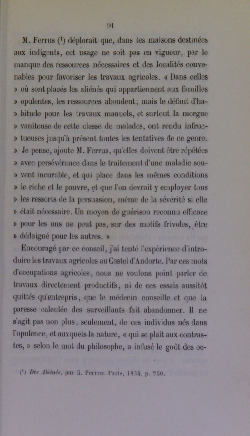 M. Ferrus (^) déplorait que, dans les maisons destinées aux indigents, cet usage ne soit pas en vigueur, par le manque des ressources nécessaires et des localiU^ conve- nables pour favoriser les travaux agricoles. « Dans celles » où sont placés les aliénés qui appartiennent aux familles » opulentes, les ressources abondent; mais le défaut d’ha- » bitude pour les travaux manuels, et surtout la morgue » vaniteuse de cette classe de malades, ont rt*ndu infruc- » tueuses jus(]u’à présent toutes les tentatives de ce genre. » Je pense, ajoute .M. Ferrus, quelles doivent être ré|)étées » avec pers(îvérance dans le traitement d'une maladie sou- » vent incurable, et qui place dans les mêmes conditions » le riche et le pauvre, et que l'on devrait y employer tous » les ressorts de la persuasion, même de la sévérité si elle » était nécessîiire. Un moyen de guérison reconnu elTicace » [)our les uns ne peut pas, sur des motifs frivoles, être » dédaigné p<iur les autres. » Kneouragé par ce conseil, j'ai tenté l'ex[x'*rience d'intro- duire les travaux agricoles au Castel d’.Vndorte. l‘ar ces mots d'occu|Xitions agricoles, nous ne voulons |)oint parler de travaux directement productifs, ni de ces essais aussitét (juittés qii*entre[>ris, (pie le im'*decin conseille et que la paresse calculée des surveillants fait abandonner. Il ne s’agit pas non plus, si'ulement, de ces individus nés dans l'opulence, et aux(|uels la nature, « qui se plaît aux C/onti*as- tes, » selon le mot du philosophe, a infusé le goût des oc- (') Des Atiénés, par U. Kemis. l'.iris, 1834. p. ‘ÎOO.