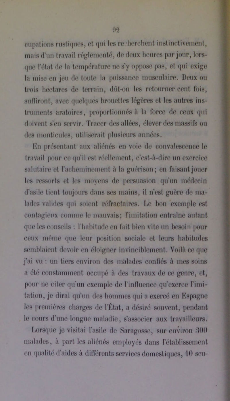 ciil>ali(*ns riislifjiios, ot (|ni les re •liereheiit inslineliveiiieiil, maisd’im travail régletiienlé, de deux heures par jour, l«»rs- (|ue l\Hat de la température ue s'y oppose pas, et (]ui exige la mise eu jeu do toute la puissance musculaire. Deux ou trois hectares de terrain, dùtmn tes retourner cent t'ois, sultiront, avi*c (juelques hrouettc'S légères et les autres ins- truments aratoires, proportionnés à la force de ceux (pii doivent s'en servir. Tracer ih^s allées, élever des massifs ou des monticules, utiliserait plusieurs années. Kn présentant aux aliénés en voie de convaU‘scence le travail pour ce (pi’il ('st ré«‘tlement, c'(^st-à-dire un exercice salutaire et rachemiuiMnent à la guérison; en faisant jouer les ressorts et l(*s moyens de persuasion qu'un médecin d'asile lient toujours dans ses mains, il n’est gu(>re de ma- lades validi's ipii soient réfractaires. De bon exemple est contagieux comme le mauvais; rimitalion entraîne autant que les conseils ; l'hahitude en fait bien vile un l)(*8oin jMjur ceux umuie que leur position sociale et leurs habitudes semblaient devoir en éloigner invinciblement. Voilà ce (pie j’ai vu : un tiers environ des malades contiés à mes soins a été constamment occupé à des travaux de ce genre, et, pour ne citer qu'un exemple de riniluence qu’exerce riini- lation, je dirai qu’un di's hommes (pii a exercé en Espagne les jiremières charges de l'Etat, a désiré souvent, pendant le cours d’une longue maladie, s’associer aux travailleurs. Lorsque je visitai l'asile de Saragosse, sur environ .'■100 malades, à part les aliénés employés dans rétablissement en (pialilé d’aides à ditlérenls services d(jincstiques, 10 seu-