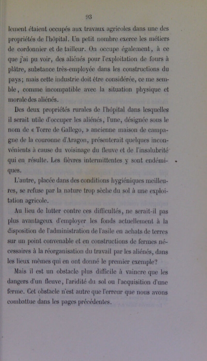 i»3 lement étaient occultés aux travaux agricoles dans une des propriétés de l'hôpital. Un petit nombre exerce les métiers de cordonnier et de tailleur. On occupe également, à ce que j’ai pu voir, des aliénés pour l’exploitation de fours à plâtre, substance très-employée dans les constructions du pays; mais cette industrie doit être considérée, ce me sem- ble, comme incompatible avec la situation physique et morale des aliénés. Des deux propriétés rurales de l'hôpital dans lesquelles il serait utile d’occuper les aliénés, l’une, désignée sous le nom de « Torre de Gallego, » ancienne maison de campa- gne de la couronne d’Aragon, pré'senlerait quelques incon- vénients à cause du voisinage du fleuve et de l’insidubrilé qui en ré*sulle. Les fièvres intermittentes y sont endémi- • ques. L’autre, placée dans des conditions )>ygiéniques meilleu- res, se refuse' par la nature tivp sèche du s<j1 à une exploi- tation agricole. Au lieu de lutter contre ces dillicultés, ne serait-il pas plus avantageux d’employer les fonds actuellement ii la dis|)osition de fadministration de l’asile en achats de terres sur un iH)int convenable et en constructions de fermes né- cessaires à la rt*organisation du travail fwir les aliénés, dans les lieux mêmes qui en ont donné le premier exemple? Mais il est un obstacle plus difficile à vaincre que les dangers d’un fleuve, faridité du sol ou facquisition d’une ferme. Cet obstacle n'est autre que l’erreur que nous avons combattue dans les pages précédentes.