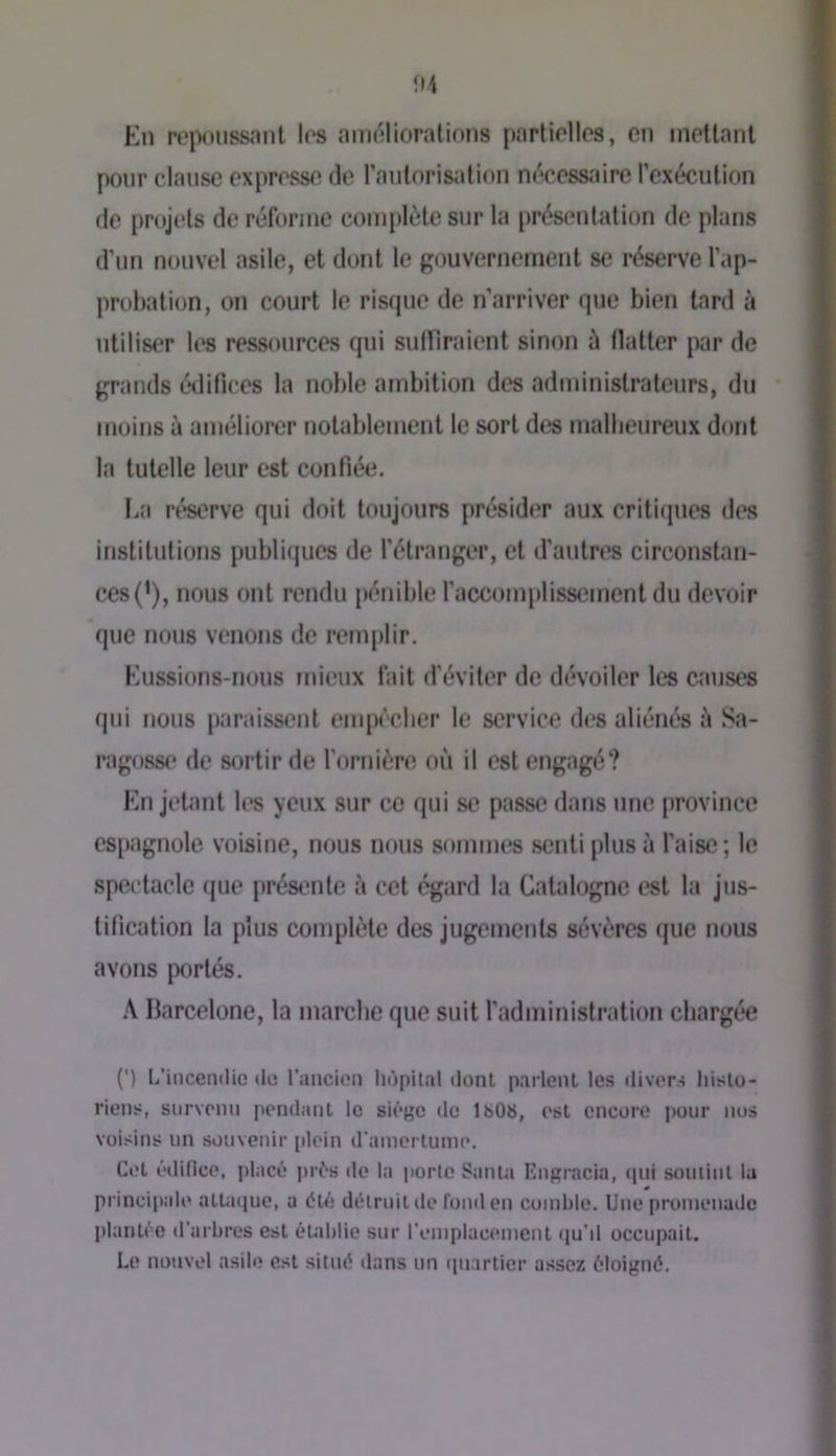!I4 En ro|M)iissant los améliorations partiellos, en mollanl pour clause expresse de l’aiilorisation nécessiure l’exécution (le projets de réforme complète sur la présentation de plans d’un nouvel asile, et dont le gouvernement se réserve l’ap- probation, on court le risque de n’arriver que bien lard à utiliser les ressources qui suiriraient sinon à Halter par de grands étlifices la noble ambition des administrateurs, du moins à améliorer notablement le sort dcjs malheureux dont la tutelle leur est confiée. liU réserve qui doit toujours présidcT aux critiques des inslilulions pubrujues de l’étranger, et d’autres circonstan- ces (*), nous ont rendu pénible l’accomplissement du devoir que nous venons de remplir. Eussions-nous mieux fait d'éviter de dévoiler les causes (|ui nous paraissent empiVlier le service des aliénés à Sa- ragosse de sortir de l’ornière où il est engagé? En jetant les yeux sur ce qui se passe dans une province csi)agnole voisine, nous nous sommes senti plus à l’aise ; le spectacle que j)résenle à cet égard la Calal(.)gne est la jus- tification la plus complète des jugements sévères (jue nous avons portés. .\ Barcelone, la marche que suit l’administration chargée (') L’incendie de rancion liùpilnl dont parlent les divers histo- riens, siirvonu pondant le siège de ISOS, est encore i)Our nos voisins un souvenir [dcin d'aincrtunie. Cet édifice, placé |)rés de la porte Santa Engrncin, (pii smiiint la princiiiale ntUique, u été détruit de fond en comble. Une promenade plantée d'arbres est établie sur remplacimient iiu’d occupait. Le nouvel asile est situé ilans un ipiartier assez éloigné.